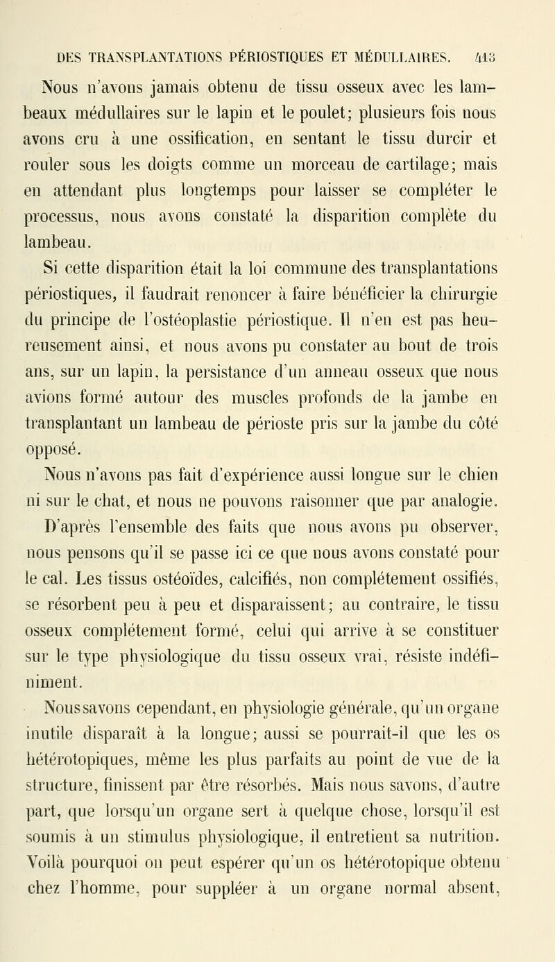 Nous n'avons jamais obtenu de tissu osseux avec les lam- beaux médullaires sur le lapin et le poulet; plusieurs fois nous avons cru à une ossification, en sentant le tissu durcir et rouler sous les doigts comme un morceau de cartilage; mais en attendant plus longtemps pour laisser se compléter le processus, nous avons constaté la disparition complète du lambeau. Si cette disparition était la loi commune des transplantations périostiques, il faudrait renoncer à faire bénéficier la chirurgie du principe de l'ostéoplastie périostique. Il n'en est pas heu- reusement ainsi, et nous avons pu constater au bout de trois ans, sur un lapin, la persistance d'un anneau osseux que nous avions formé autour des muscles profonds de la jambe en transplantant un lambeau de périoste pris sur la jambe du côté opposé. Nous n'avons pas fait d'expérience aussi longue sur le chien ni sur le chat, et nous ne pouvons raisonner que par analogie. D'après l'ensemble des faits que nous avons pu observer, nous pensons qu'il se passe ici ce que nous avons constaté pour le cal. Les tissus ostéoïdes, calcifiés, non complètement ossifiés, se résorbent peu à peu et disparaissent; au contraire, le tissu osseux complètement formé, celui qui arrive à se constituer sur le type physiologique du tissu osseux vrai, résiste indéfi- niment. Noussavons cependant, en physiologie générale, qu'un organe inutile disparaît à la longue; aussi se pourrait-il que les os hétérotopiques, même les plus parfaits au point de vue de la structure, finissent par être résorbés. Mais nous savons, d'autre part, que lorsqu'un organe sert à quelque chose, lorsqu'il est soumis à un stimulus physiologique, il entretient sa nutrition. Voilà pourquoi on peut espérer qu'un os hétérotopique obtenu chez l'homme, pour suppléer à un organe normal absent,