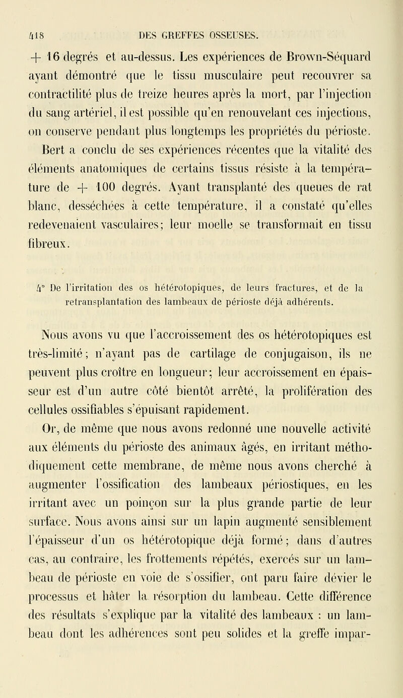 + 16 degrés et au-dessus. Les expériences de Brown-Séquard ayant démontré que le tissu musculaire peut recouvrer sa contractilité plus de treize heures après la mort, par l'injection du sang artériel, il est possible qu'en renouvelant ces injections, on conserve pendant plus longtemps les propriétés du périoste. Bert a conclu de ses expériences récentes que la vitalité des éléments anatomiques de certains tissus résiste à la tempéra- ture de + 100 degrés. Ayant transplanté des queues de rat blanc, desséchées à cette température, il a constaté qu'elles redevenaient vasculaires; leur moelle se transformait en tissu fibreux. W De l'irritation des os hétérotopiques, de leurs fractures, et de la retransplantation des lambeaux de périoste déjà adhérents. Nous avons vu que l'accroissement des os hétérotopiques est très-limité; n'ayant pas de cartilage de conjugaison, ils ne peuvent plus croître en longueur; leur accroissement en épais- seur est d'un autre côté bientôt arrêté, la prolifération des cellules ossifiables s'épuisant rapidement. Or, de même que nous avons redonné une nouvelle activité aux éléments du périoste des animaux âgés, en irritant métho- diquement cette membrane, de même nous avons cherché à augmenter l'ossification des lambeaux périostiques, en les irritant avec un poinçon sur la plus grande partie de leur surface. Nous avons ainsi sur un lapin augmenté sensiblement l'épaisseur d'un os hétérotopique déjà formé; dans d'autres cas, au contraire, les frottements répétés, exercés sur un lam- beau de périoste en voie de s'ossifier, ont paru faire dévier le processus et hâter la résorption du lambeau. Cette différence des résultats s'explique par la vitalité des lambeaux : un lam- beau dont les adhérences sont peu solides et la greffe impar-