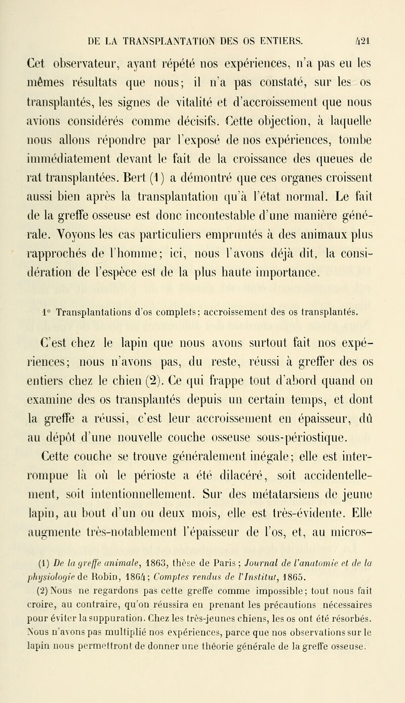 Cet observateur, ayant répété nos expériences, n'a pas eu les mêmes résultats que nous; il n'a pas constaté, sur les os transplantés, les signes de vitalité et d'accroissement que nous avions considérés comme décisifs. Cette objection, à laquelle nous allons répondre par l'exposé de nos expériences, tombe immédiatement devant le fait de la croissance des queues de rat transplantées. Bert (1) a démontré que ces organes croissent aussi bien après la transplantation qu'à l'état normal. Le fait de la greffe osseuse est donc incontestable d'une manière géné- rale. Voyons les cas particuliers empruntés à des animaux plus rapprochés de l'homme; ici, nous l'avons déjà dit, la consi- dération de l'espèce est de la plus haute importance. 1° Transplantations d'os complets; accroissement des os transplantés. C'est chez le lapin que nous avons surtout fait nos expé- riences; nous n'avons pas, du reste, réussi à greffer des os entiers chez le chien (2). Ce qui frappe tout d'abord quand on examine des os transplantés depuis un certain temps, et dont la greffe a réussi, c'est leur accroissement en épaisseur, dû au dépôt d'une nouvelle couche osseuse sous-périostique. Cette couche se trouve généralement inégale ; elle est inter- rompue là où le périoste a été dilacéré, soit accidentelle- ment, soit intentionnellement. Sur des métatarsiens de jeune lapin, au bout d'un ou deux mois, elle est très-évidente. Elle augmente très-notablement l'épaisseur de l'os, et, au micros- (1) De la greffe animale, 1863, thèse de Paris ; Journal de l'anatomie et de la physiologie de Robin, I8G/1; Comptes rendus de l'Institut, 1865. (2) Nous ne regardons pas cette greffe comme impossible; tout nous fait croire, au contraire, qu'on réussira en prenant les précautions nécessaires pour éviter la suppuration. Chez les très-jeunes chiens, les os ont été résorbés. Nous n'avons pas multiplié nos expériences, parce que nos observations sur le lapin nous permettront de donner une théorie générale de la greffe osseuse.