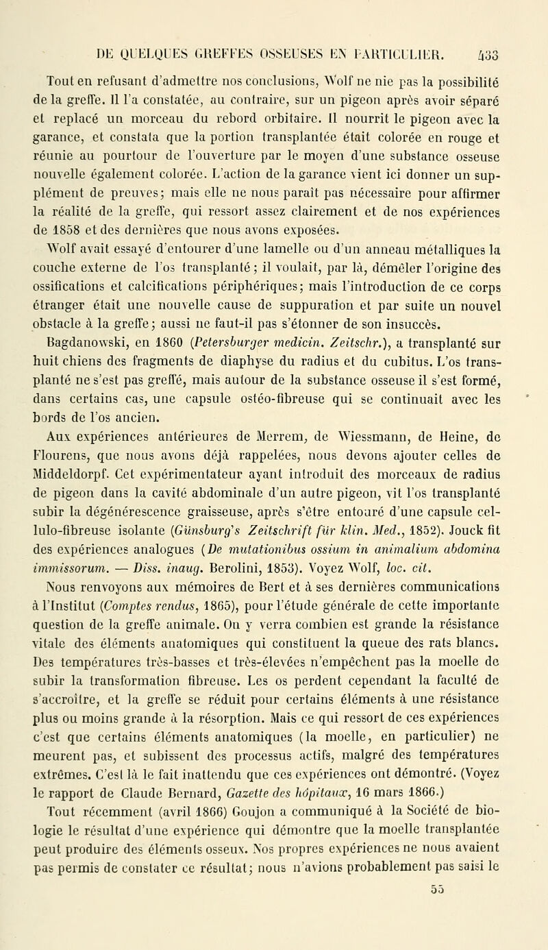 Tout en refusant d'admettre nos conclusions, Wolf ne nie pas la possibilité de la greffe. Il l'a constatée, au contraire, sur un pigeon après avoir séparé et replacé un morceau du rebord orbitaire. Il nourrit le pigeon avec la garance, et constata que la portion transplantée était colorée en rouge et réunie au pourtour de l'ouverture par le moyen d'une substance osseuse nouvelle également colorée. L'action de la garance vient ici donner un sup- plément de preuves; mais elle ne nous paraît pas nécessaire pour affirmer la réalité de la greffe, qui ressort assez clairement et de nos expériences de 1858 et des dernières que nous avons exposées. Wolf avait essayé d'entourer d'une lamelle ou d'un anneau métalliques la couche externe de l'os transplanté; il voulait, par là, démêler l'origine des ossifications et calcifications périphériques; mais l'introduction de ce corps étranger était une nouvelle cause de suppuration et par suite un nouvel obstacle à la greffe ; aussi ne faut-il pas s'étonner de son insuccès. Bagdanowski, en 1860 (Petersburger medicin. Zeitschr.), a transplanté sur huit chiens des fragments de diaphyse du radius et du cubitus. L'os trans- planté ne s'est pas greffé, mais autour de la substance osseuse il s'est formé, dans certains cas, une capsule ostéo-fibreuse qui se continuait avec les bords de l'os ancien. Aux expériences antérieures de Merrem, de Wiessmann, de Heine, de Flourens, que nous avons déjà rappelées, nous devons ajouter celles de Middeldorpf. Cet expérimentateur ayant introduit des morceaux de radius de pigeon dans la cavité abdominale d'un autre pigeon, vit l'os transplanté subir la dégénérescence graisseuse, après s'être entouré d'une capsule cel- lulo-fibreuse isolante (Gunsburg's Zeitschrift fur klin. Med., 1852). Jouck fit des expériences analogues (De mutationibus ossium in animalium abdomina immissorum. — Diss. inaug. Berolini, 1853). Voyez Wolf, loc. cit. Nous renvoyons aux mémoires de Bert et à ses dernières communications à l'Institut (Comptes rendus, 1865), pour l'étude générale de cette importante question de la greffe animale. On y verra combien est grande la résistance vitale des éléments anatomiques qui constituent la queue des rats blancs. Des températures très-basses et très-élevées n'empêchent pas la moelle de subir la transformation fibreuse. Les os perdent cependant la faculté de s'accroître, et la greffe se réduit pour certains éléments à une résistance plus ou moins grande à la résorption. Mais ce qui ressort de ces expériences c'est que certains éléments anatomiques (la moelle, en particulier) ne meurent pas, et subissent des processus actifs, malgré des températures extrêmes. C'est là le fait inattendu que ces expériences ont démontré. (Voyez le rapport de Claude Bernard, Gazette des hôpitaux, 16 mars 1866.) Tout récemment (avril 1866) Goujon a communiqué à la Société de bio- logie le résultat d'une expérience qui démontre que la moelle transplantée peut produire des éléments osseux. Nos propres expériences ne nous avaient pas permis de constater ce résultat; nous n'avions probablement pas saisi le 55