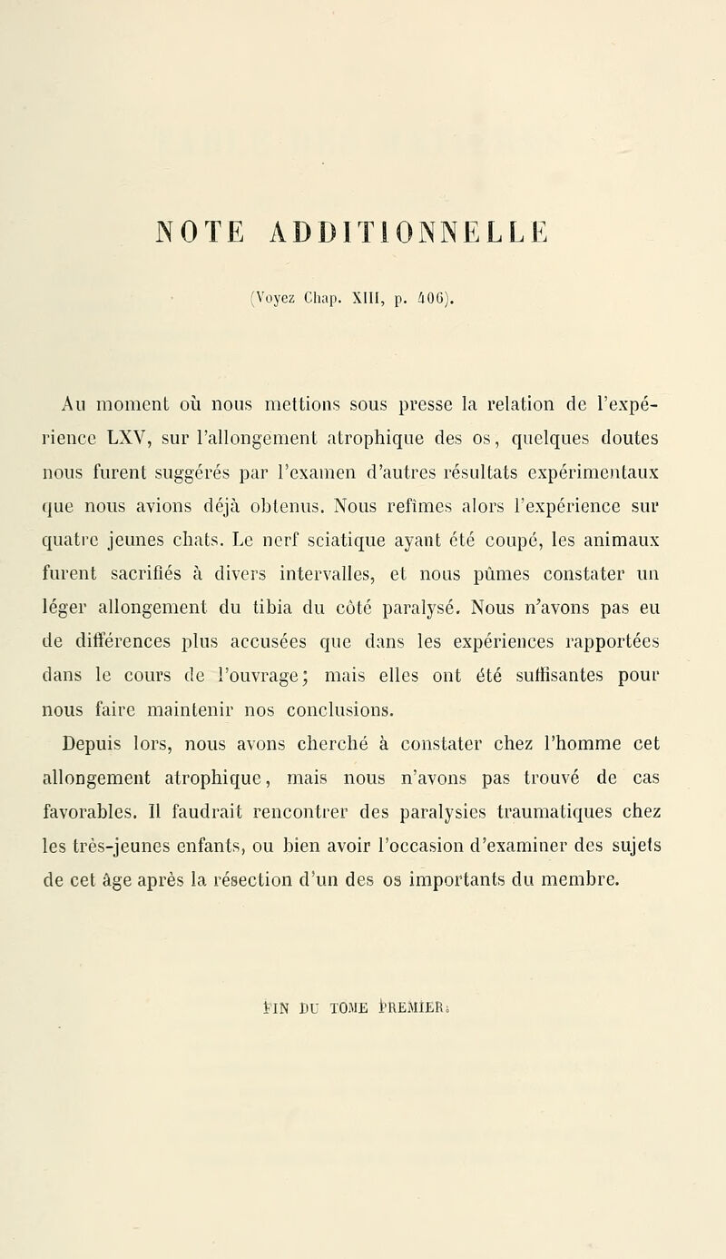 NOTE ADDITIONNELLE (Voyez Chap. XIII, p. 40G). Au moment où nous mettions sous presse la relation de l'expé- rience LXV, sur l'allongement atrophique des os, quelques doutes nous furent suggérés par l'examen d'autres résultats expérimentaux que nous avions déjà obtenus. Nous refîmes alors l'expérience sur quatre jeunes chats. Le nerf sciatique ayant été coupé, les animaux furent sacrifiés à divers intervalles, et nous pûmes constater un léger allongement du tibia du côté paralysé. Nous n'avons pas eu de différences plus accusées que dans les expériences rapportées dans le cours de l'ouvrage; mais elles ont été suffisantes pour nous faire maintenir nos conclusions. Depuis lors, nous avons cherché à constater chez l'homme cet allongement atrophique, mais nous n'avons pas trouvé de cas favorables. Il faudrait rencontrer des paralysies traumatiques chez les très-jeunes enfants, ou bien avoir l'occasion d'examiner des sujets de cet âge après la résection d'un des os importants du membre. ÏIN DU TOME PREMIER;