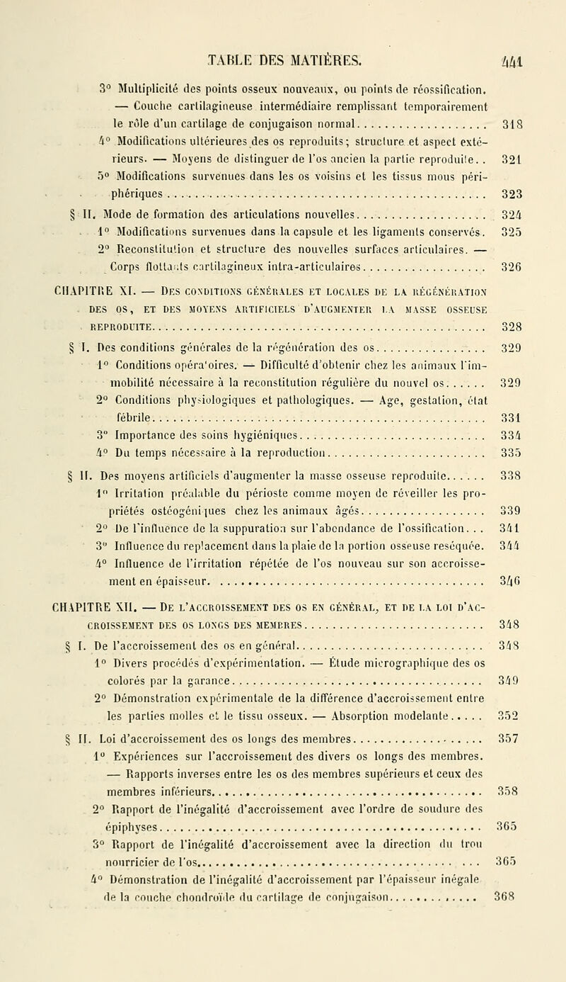 3° Multiplicité des points osseux nouveaux, ou points de réossification. — Couche cartilagineuse intermédiaire remplissant temporairement le rôle d'un cartilage de conjugaison normal 318 4° Modifications ultérieures des os reproduits; struclure et aspect exté- rieurs. — Moyens de distinguer de l'os ancien la partie reproduite. . 321 5° Modifications survenues dans les os voisins et les tissus mous péri- phériques 323 § II. Mode de formation des articulations nouvelles . 324 1° Modifications survenues dans la capsule et les ligaments conservés. 325 2° Reconstitution et struclure des nouvelles surfaces articulaires. — Corps flotlauts cartilagineux intra-articulaires 326 CIIAP1TI.E XI. — Des conditions générales et locales de la régénération . des os, et des moyens artificiels d'augmenter la masse osseuse reproduite 328 § I. Des conditions générales de la régénération des os 329 1° Conditions opéra'oires. — Difficulté d'obtenir chez les animaux l'im- mobilité nécessaire à la reconstitution régulière du nouvel os 329 2° Conditions physiologiques et pathologiques. — Age, gestation, état fébrile 331 3° Importance des soins hygiéniques 334 4° Du temps nécessaire à la reproduction 335 § II. Des moyens artificiels d'augmenter la musse osseuse reproduite 338 1 Irritation préalable du périoste comme moyen de réveiller les pro- priétés ostéogéniques chez les animaux âgés 339 2° De l'influence de la suppuration sur l'abondance de l'ossification. . . 341 3° Influence du replacement dans la plaie de la portion osseuse réséquée. 344 4° Influence de l'irritation répétée de l'os nouveau sur son accroisse- ment en épaisseur 3Z|6 CHAPITRE XII. — De l'accroissement des os en général) et de la loi d'ac- croissement DES OS LONGS DES MEMBRES 348 § I. De l'accroissement des os en général 348 1° Divers procédés d'expérimentation. — Étude micrographique des os colorés par la garance 349 2° Démonstration expérimentale de la différence d'accroissement entre les parties molles et le tissu osseux. — Absorption modelante 352 § II. Loi d'accroissement des os longs des membres 357 1° Expériences sur l'accroissement des divers os longs des membres. — Rapports inverses entre les os des membres supérieurs et ceux des membres inférieurs 358 2° Rapport de l'inégalité d'accroissement avec l'ordre de soudure des épiphyses 365 3° Rapport de l'inégalité d'accroissement avec la direction du trou nourricier de l'os 365 4° Démonstration de l'inégalité d'accroissement par l'épaisseur inégale de la couche chondroïde du cartilage de conjugaison 368