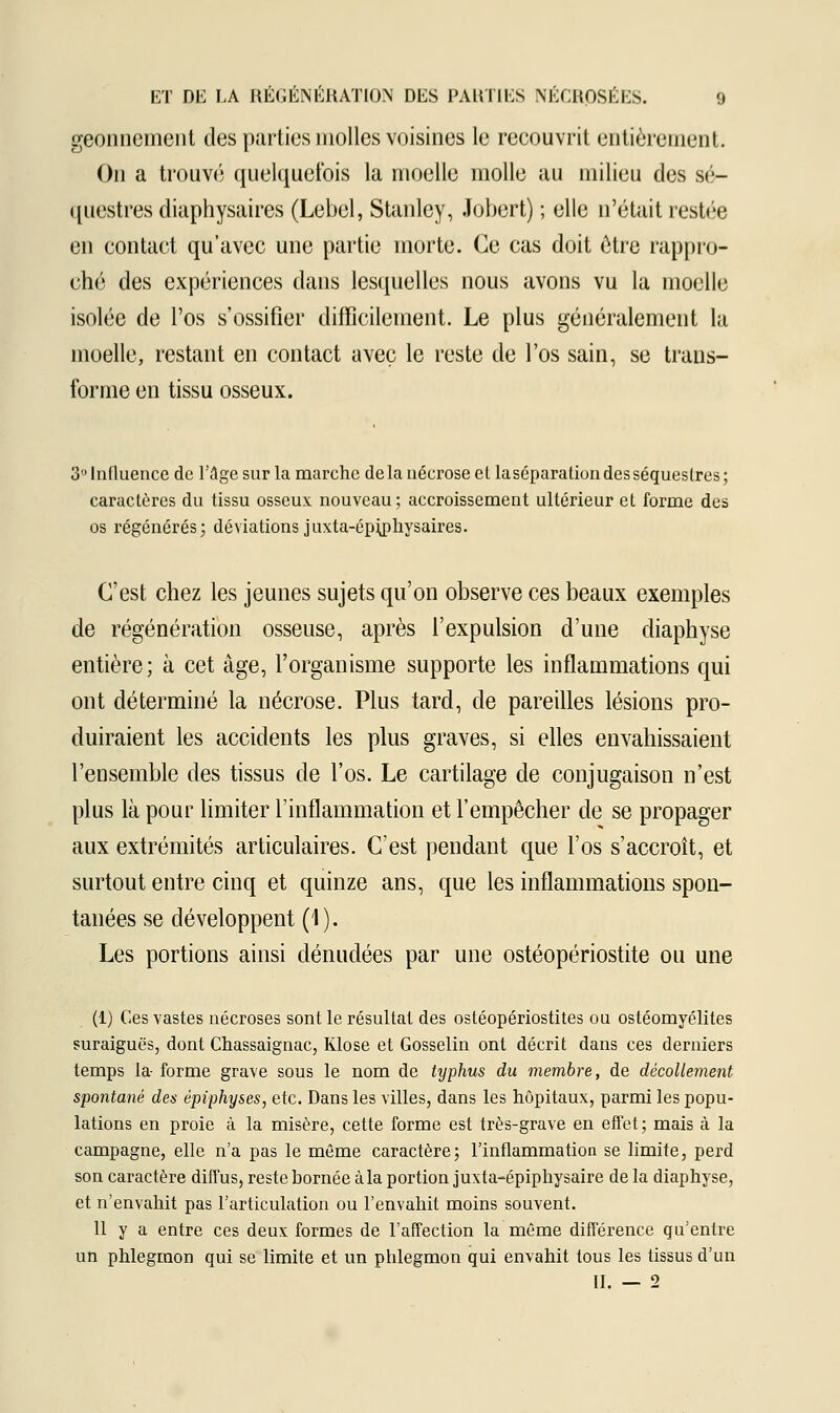 geonnement des parties molles voisines le recouvrit entièrement. On a trouvé quelquefois la moelle molle au milieu des sé- questres diaphysaires (Lebel, Stanley, Jobert) ; elle n'était restée en contact qu'avec une partie morte. Ce cas doit être rappro- ché des expériences dans lesquelles nous avons vu la moelle isolée de l'os s'ossifier difficilement. Le plus généralement la moelle, restant en contact avec le reste de l'os sain, se trans- forme en tissu osseux. 3U Influence de l'âge sur la marche delà nécrose el laséparationdesséqueslres; caractères du tissu osseux nouveau; accroissement ultérieur et forme des os régénérés; déviations juxta-épijohysaires. C'est chez les jeunes sujets qu'on observe ces beaux exemples de régénération osseuse, après l'expulsion d'une diaphyse entière ; à cet âge, l'organisme supporte les inflammations qui ont déterminé la nécrose. Plus tard, de pareilles lésions pro- duiraient les accidents les plus graves, si elles envahissaient l'ensemble des tissus de l'os. Le cartilage de conjugaison n'est plus là pour limiter l'inflammation et l'empêcher de se propager aux extrémités articulaires. C'est pendant que l'os s'accroît, et surtout entre cinq et quinze ans, que les inflammations spon- tanées se développent (4). Les portions ainsi dénudées par une ostéopériostite ou une (1) Ces vastes nécroses sont le résultat des osléopériostites ou ostéomyélites suraiguës, dont Chassaignac, Klose et Gosselin ont décrit dans ces derniers temps la- forme grave sous le nom de typhus du membre, de décollement spontané des épiphyses, etc. Dans les villes, dans les hôpitaux, parmi les popu- lations en proie à la misère, cette forme est très-grave en effet; mais à la campagne, elle n'a pas le même caractère; l'inflammation se limite, perd son caractère diffus, reste bornée à la portion juxta-épiphysaire de la diaphyse, et n'envahit pas l'articulation ou l'envahit moins souvent. 11 y a entre ces deux formes de l'affection la même différence qu'entre un phlegmon qui se limite et un phlegmon qui envahit tous les tissus d'un II. — 2