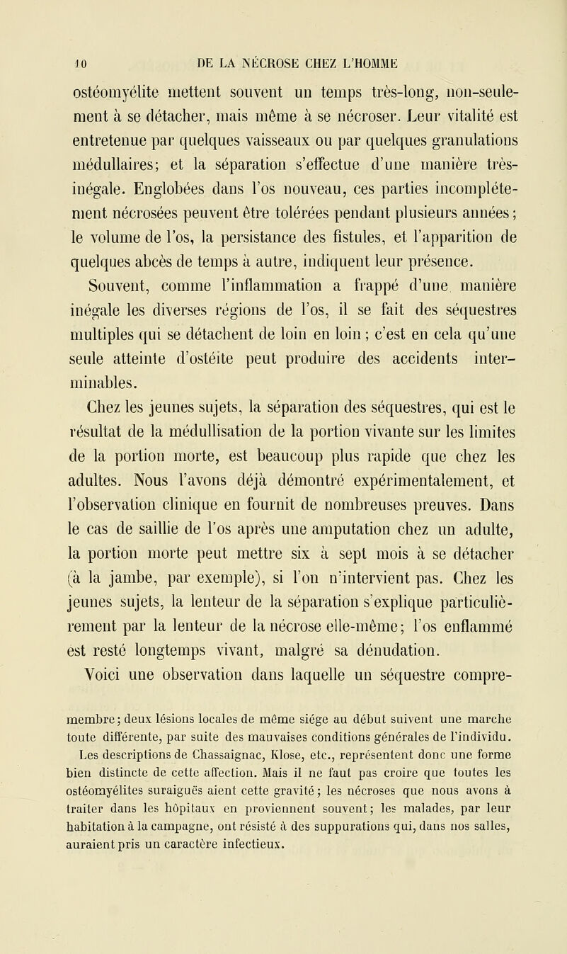 ostéomyélite mettent souvent un temps très-long, non-seule- ment à se détacher, mais même à se nécroser. Leur vitalité est entretenue par quelques vaisseaux ou par quelques granulations médullaires; et la séparation s'effectue d'une manière très- inégale. Englobées dans l'os nouveau, ces parties incomplète- ment nécrosées peuvent être tolérées pendant plusieurs années; le volume de l'os, la persistance des fistules, et l'apparition de quelques abcès de temps à autre, indiquent leur présence. Souvent, comme l'inflammation a frappé d'une manière inégale les diverses régions de l'os, il se fait des séquestres multiples qui se détachent de loin en loin ; c'est en cela qu'une seule atteinte d'ostéite peut produire des accidents inter- minables. Chez les jeunes sujets, la séparation des séquestres, qui est le résultat de la médullisation de la portion vivante sur les limites de la portion morte, est beaucoup plus rapide que chez les adultes. Nous l'avons déjà démontré expérimentalement, et l'observation clinique en fournit de nombreuses preuves. Dans le cas de saillie de l'os après une amputation chez un adulte, la portion morte peut mettre six à sept mois à se détacher (à la jambe, par exemple), si l'on n'intervient pas. Chez les jeunes sujets, la lenteur de la séparation s'explique particuliè- rement par la lenteur de la nécrose elle-même ; l'os enflammé est resté longtemps vivant, malgré sa dénudation. Voici une observation dans laquelle un séquestre compre- membre; deux lésions locales de môme siège au début suivent une marche toute différente, par suite des mauvaises conditions générales de l'individu. Les descriptions de Chassaignac, Klose, etc., représentent donc une forme bien distincte de cette affection. Mais il ne faut pas croire que toutes les ostéomyélites suraiguës aient cette gravité ; les nécroses que nous avons à traiter dans les hôpitaux en proviennent souvent; les malades, par leur habitation à la campagne, ont résisté à des suppurations qui, dans nos salles, auraient pris un caractère infectieux.