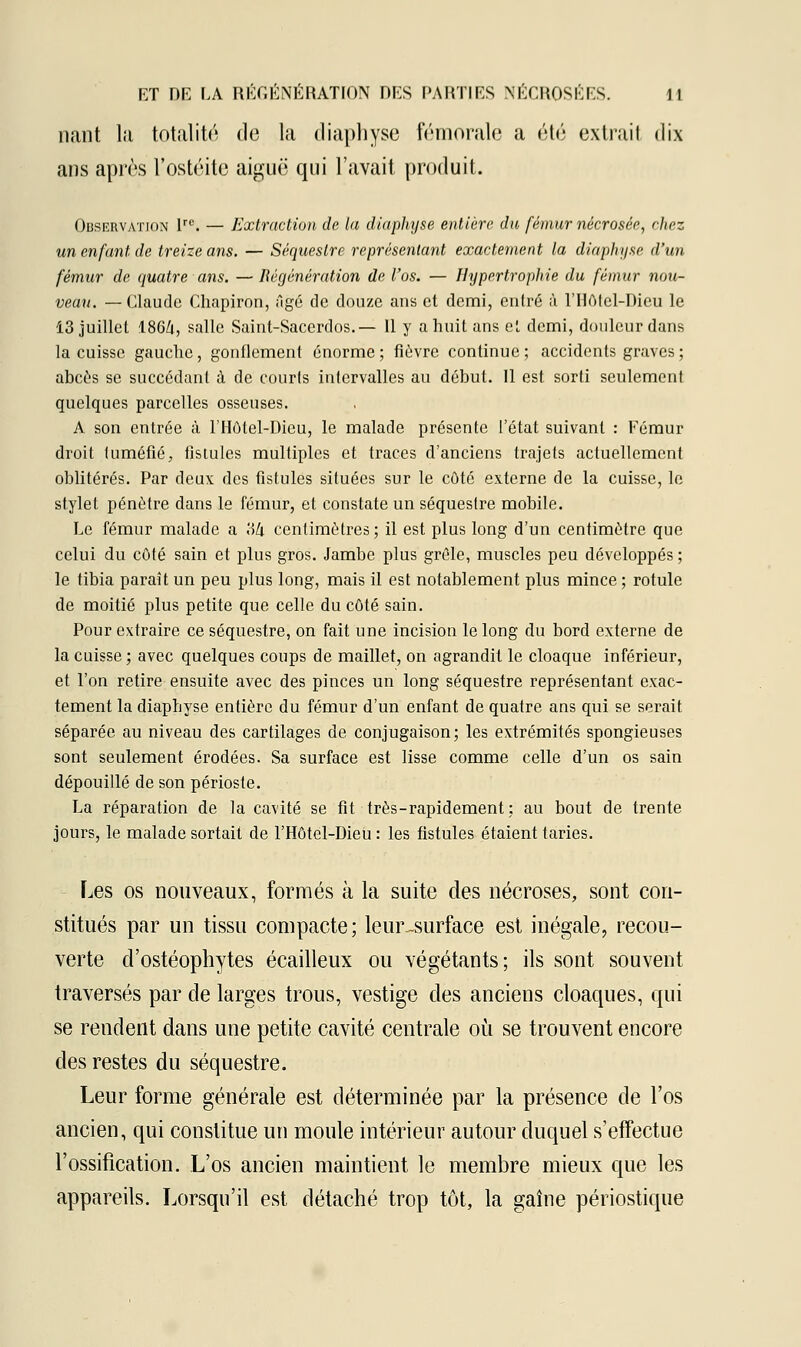 nant la totalité de la diaphyse fémorale a été extrait dix ans après t'ostéite aiguë qui l'avait produit. Observation lrc. — Extraction de la diaphyse entière du fémur nécrosée, chez un enfant de treize ans. — Séquestre représentant exactement la diaphyse d'un fémur de quatre ans. —Régénération de l'os. — Hypertrophie du fémur nou- veau. — Claude Chapiron, âgé de douze ans et demi, entré à l'Ilôlcl-Dicu le 13 juillet 186/i, salle Saint-Sacerdos.— 11 y a huit ans et demi, douleur dans la cuisse gauche, gonflement énorme; fièvre continue; accidents graves ; abcès se succédant à de courts intervalles au début. 11 est sorti seulement quelques parcelles osseuses. A son entrée à l'Hôtel-Dicu, le malade présente l'état suivant : Eémur droit tuméfié, fistules multiples et traces d'anciens trajets actuellement oblitérés. Par deux des fistules situées sur le côté externe de la cuisse, le stylet pénètre dans le fémur, et constate un séquestre mobile. Le fémur malade a 'Mi centimètres; il est plus long d'un centimètre que celui du côté sain et plus gros. Jambe plus grêle, muscles peu développés ; le tibia paraît un peu plus long, mais il est notablement plus mince ; rotule de moitié plus petite que celle du côté sain. Pour extraire ce séquestre, on fait une incision le long du bord externe de la cuisse; avec quelques coups de maillet, on agrandit le cloaque inférieur, et l'on retire ensuite avec des pinces un long séquestre représentant exac- tement la diaphyse entière du fémur d'un enfant de quatre ans qui se serait séparée au niveau des cartilages de conjugaison; les extrémités spongieuses sont seulement érodées. Sa surface est lisse comme celle d'un os sain dépouillé de son périoste. La réparation de la cavité se fit très-rapidement; au bout de trente jours, le malade sortait de l'Hôtel-Dieu : les fistules étaient taries. Les os nouveaux, formés à la suite des nécroses, sont con- stitués par un tissu compacte; leur-surface est inégale, recou- verte d'ostéophytes écailleux ou végétants; ils sont souvent traversés par de larges trous, vestige des anciens cloaques, qui se reudent dans une petite cavité centrale où se trouvent encore des restes du séquestre. Leur forme générale est déterminée par la présence de l'os ancien, qui constitue un moule intérieur autour duquel s'effectue l'ossification. L'os ancien maintient le membre mieux que les appareils. Lorsqu'il est détaché trop tôt, la gaine périostique