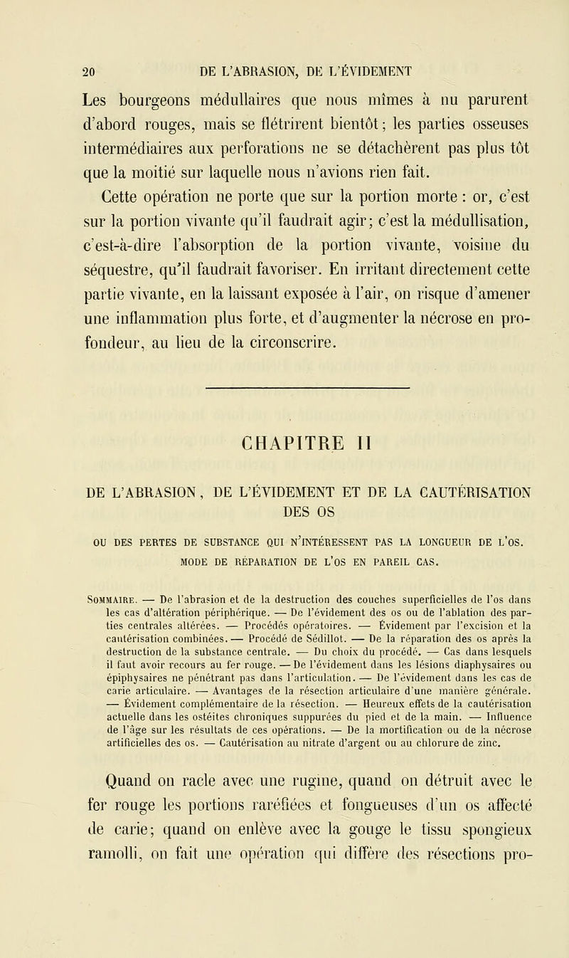 Les bourgeons médullaires que nous mîmes à nu parurent d'abord rouges, mais se flétrirent bientôt ; les parties osseuses intermédiaires aux perforations ne se détachèrent pas plus tôt que la moitié sur laquelle nous n'avions rien fait. Cette opération ne porte que sur la portion morte : or, c'est sur la portion vivante qu'il faudrait agir; c'est la méclullisation, c'est-à-dire l'absorption de la portion vivante, voisine du séquestre, qu'il faudrait favoriser. En irritant directement cette partie vivante, en la laissant exposée à l'air, on risque d'amener une inflammation plus forte, et d'augmenter la nécrose en pro- fondeur, au lieu de la circonscrire. CHAPITRE II DE L'ABRASION, DE L'ÉVIDEMENT ET DE LA CAUTÉRISATION DES OS OU DES PERTES DE SUBSTANCE QUI n'iNTÉBESSENT PAS LA LONGUEUR DE L'OS. MODE DE RÉPABATION DE L*OS EN PAREIL CAS. Sommaire. — De l'abrasion et de la destruction des couches superficielles de l'os dans les cas d'altération périphérique. — De l'évidement des os ou de l'ablation des par- ties centrales altérées. — Procédés opératoires. — Évidement par l'excision et la cautérisation combinées.— Procédé de Sédillot. — De la réparation des os après la destruction de la substance centrale. — Du choix du procédé. — Cas dans lesquels il faut avoir recours au fer rouge. —De l'évidement dans les lésions diaphysaires ou épiphysaires ne pénétrant pas dans l'articulation. — De l'évidement dans les cas de carie articulaire. — Avantages de la résection articulaire d'une manière générale. — Évidement complémentaire de la résection. — Heureux effets de la cautérisation actuelle dans les ostéites chroniques suppurées du pied et de la main. — Influence de l'âge sur les résultats de ces opérations. — De la mortification ou de la nécrose artificielles des os. — Cautérisation au nitrate d'argent ou au chlorure de zinc. Quand on racle avec une rugine, quand on détruit avec le fer rouge les portions raréfiées et fongueuses d'un os affecté de carie; quand on enlève avec la gouge le tissu spongieux ramolli, on fait une opération qui diffère des résections pro-