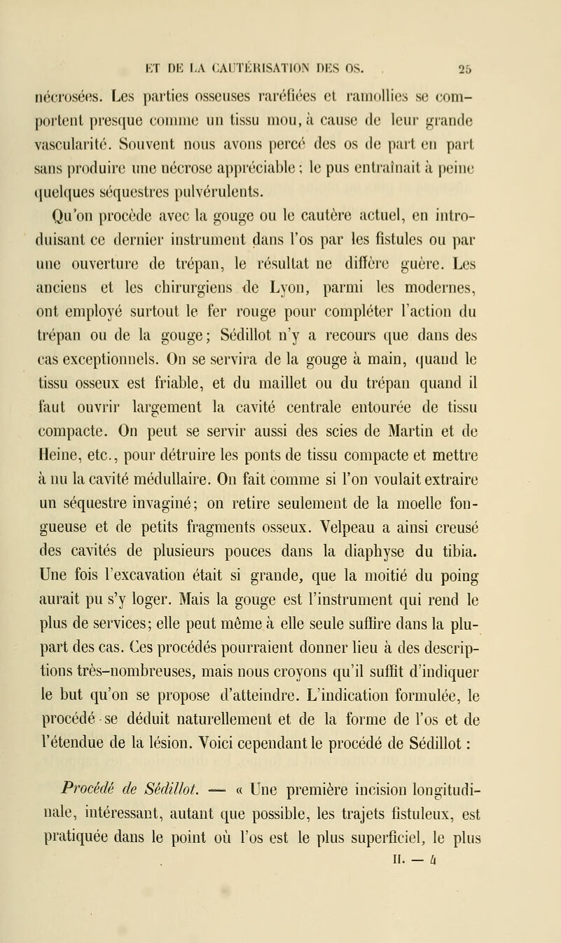 nécrosées. Les parties osseuses raréfiées et ramollies se com- portent presque connue un tissu mou, à cause de leur grande vascularité. Souvent nous avons percé des os de part en part sans produire une nécrose appréciable ; le pus entraînait à peine quelques séquestres pulvérulents. Qu'on procède avec la gouge ou le cautère actuel, en intro- duisant ce dernier instrument dans l'os par les fistules ou par une ouverture de trépan, le résultat ne diffère guère. Les anciens et les chirurgiens de Lyon, parmi les modernes, ont employé surtout le fer rouge pour compléter l'action du trépan ou de la gouge ; Séclillot n'y a recours que dans des cas exceptionnels. On se servira de la gouge à main, quand le tissu osseux est friable, et du maillet ou du trépan quand il faut ouvrir largement la cavité centrale entourée de tissu compacte. On peut se servir aussi des scies de Martin et de Heine, etc., pour détruire les ponts de tissu compacte et mettre à nu la cavité médullaire. On fait comme si l'on voulait extraire un séquestre invaginé; on retire seulement de la moelle fon- gueuse et de petits fragments osseux. Velpeau a ainsi creusé des cavités de plusieurs pouces dans la diaphyse du tibia. Une fois l'excavation était si grande, que la moitié du poing aurait pu s'y loger. Mais la gouge est l'instrument qui rend le plus de services; elle peut même à elle seule suffire dans la plu- part des cas. Ces procédés pourraient donner lieu à des descrip- tions très-nombreuses, mais nous croyons qu'il suffit d'indiquer le but qu'on se propose d'atteindre. L'indication formulée, le procédé se déduit naturellement et de la forme de l'os et de l'étendue de la lésion. Voici cependant le procédé de Séclillot : Procède de Sèdillot. — « Une première incision longitudi- nale, intéressant, autant que possible, les trajets fistuleux, est pratiquée dans le point où l'os est le plus superficiel, le plus II. - Zi