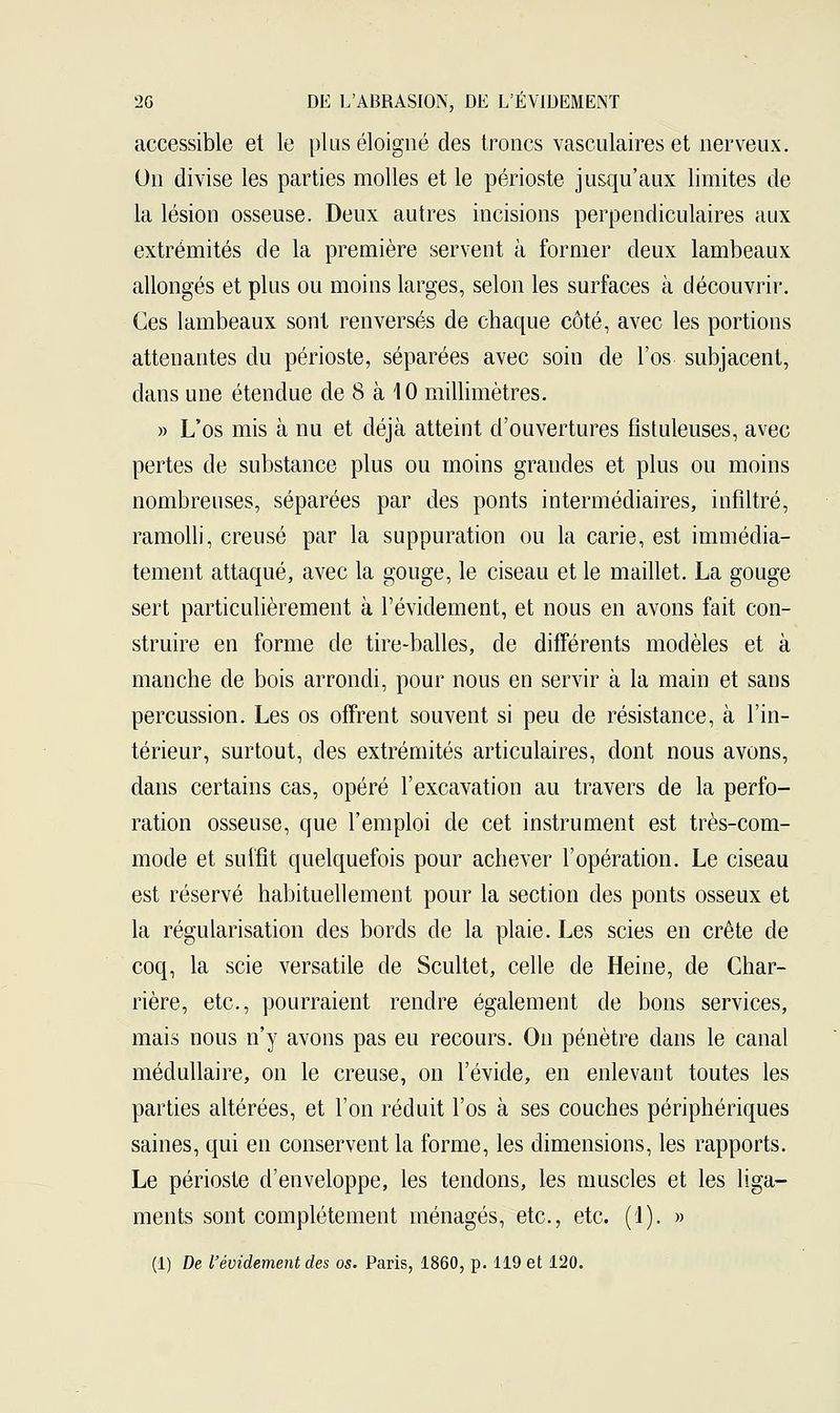 accessible et le plus éloigné des troncs vasculaires et nerveux. On divise les parties molles et le périoste jusqu'aux limites de la lésion osseuse. Deux autres incisions perpendiculaires aux extrémités de la première servent à former deux lambeaux allongés et plus ou moins larges, selon les surfaces à découvrir. Ces lambeaux sont renversés de chaque côté, avec les portions attenantes du périoste, séparées avec soin de l'os subjacent, dans une étendue de 8 à 10 millimètres. » L'os mis à nu et déjà atteint d'ouvertures fîsluleuses, avec pertes de substance plus ou moins grandes et plus ou moins nombreuses, séparées par des ponts intermédiaires, infiltré, ramolli, creusé par la suppuration ou la carie, est immédia- tement attaqué, avec la gouge, le ciseau et le maillet. La gouge sert particulièrement à l'évidement, et nous en avons fait con- struire en forme de tire-balles, de différents modèles et à manche de bois arrondi, pour nous en servir à la main et sans percussion. Les os offrent souvent si peu de résistance, à l'in- térieur, surtout, clés extrémités articulaires, dont nous avons, dans certains cas, opéré l'excavation au travers de la perfo- ration osseuse, que l'emploi de cet instrument est très-com- mode et suffit quelquefois pour achever l'opération. Le ciseau est réservé habituellement pour la section des ponts osseux et la régularisation des bords de la plaie. Les scies en crête de coq, la scie versatile de Scultet, celle de Heine, de Char- rière, etc., pourraient rendre également de bons services, mais nous n'y avons pas eu recours. On pénètre dans le canal médullaire, on le creuse, on l'évide, en enlevant toutes les parties altérées, et Ton réduit l'os à ses couches périphériques saines, qui en conservent la forme, les dimensions, les rapports. Le périoste d'enveloppe, les tendons, les muscles et les liga- ments sont complètement ménagés, etc., etc. (1). » (1) De l'évidement des os. Paris, 1860, p. 119 et 120.