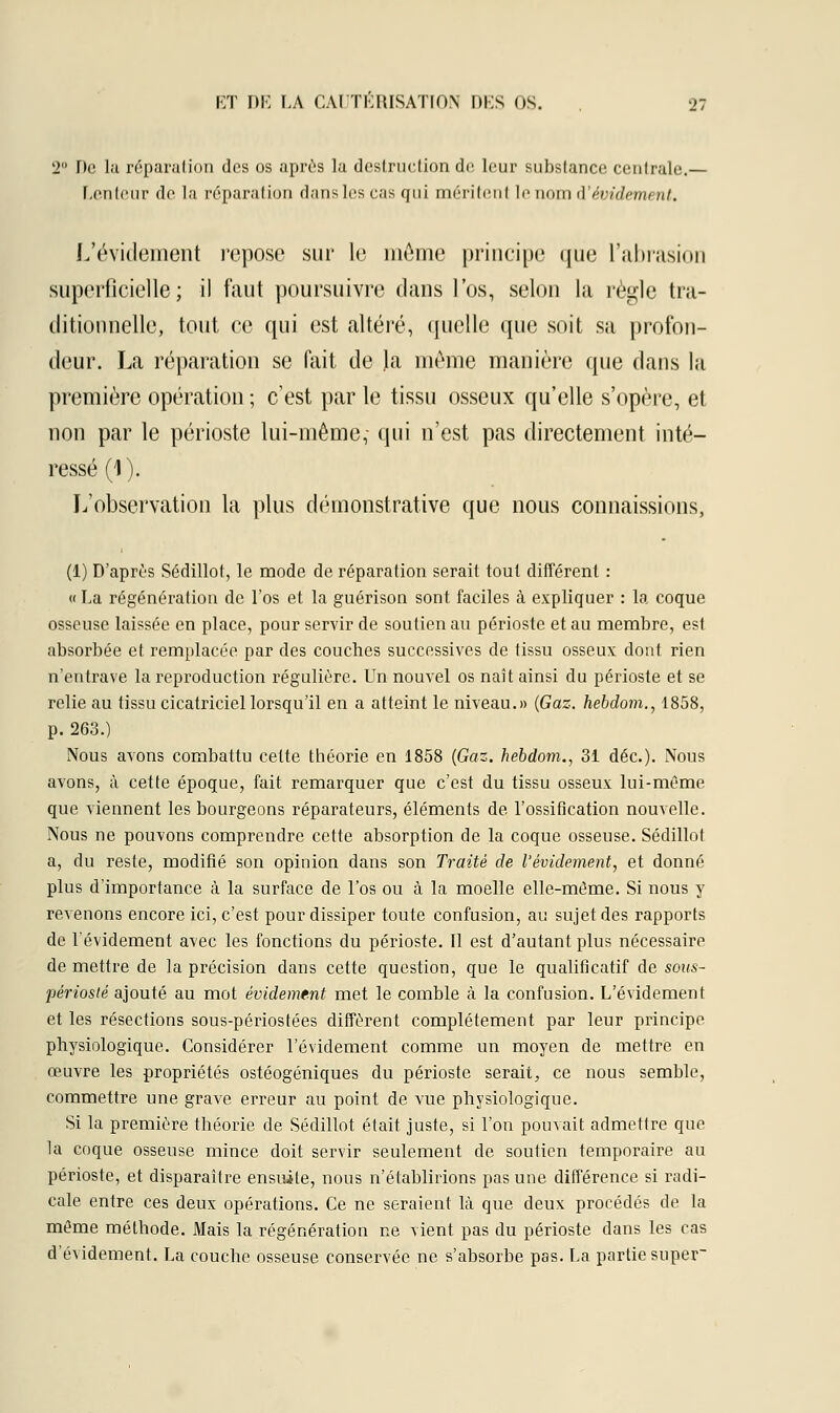 2° De la réparation des os après la destruction de leur substance centrale.— Lenteur de la réparation dans les cas qui méritent le nom i'avidement. L'évidement repose sur le même principe que l'abrasion superficielle; il faut poursuivre dans l'os, selon la règle tra- ditionnelle, tout ce qui est altéré, quelle que soit sa profon- deur. La réparation se fait de la même manière que dans la première opération ; c'est par le tissu osseux qu'elle s'opère, et non par le périoste lui-même,- qui n'est pas directement inté- ressé (1). L'observation la plus démonstrative que nous connaissions, (1) D'après Sédillot, le mode de réparation serait tout différent : « La régénération de l'os et la guérison sont faciles à expliquer : la coque osseuse laissée en place, pour servir de soutien au périoste et au membre, est absorbée et remplacée par des couches successives de tissu osseux dont rien n'entrave la reproduction régulière. Un nouvel os naît ainsi du périoste et se relie au tissu cicatriciel lorsqu'il en a atteint le niveau.» {Gaz. hebdom., 1858, p. 263.) Nous avons combattu cette théorie en 1858 (Gaz. hebdom., 31 déc). Nous avons, à cette époque, fait remarquer que c'est du tissu osseux lui-même que viennent les bourgeons réparateurs, éléments de l'ossification nouvelle. Nous ne pouvons comprendre cette absorption de la coque osseuse. Sédillot a, du reste, modifié son opinion dans son Traité de l'évidement, et donné plus d'importance à la surface de l'os ou à la moelle elle-même. Si nous y revenons encore ici, c'est pour dissiper toute confusion, au sujet des rapports de l'évidement avec les fonctions du périoste. Il est d'autant plus nécessaire de mettre de la précision dans cette question, que le qualificatif de sous- périosté ajouté au mot avidement met le comble à la confusion. L'évidement et les résections sous-périostées diffèrent complètement par leur principe physiologique. Considérer l'évidement comme un moyen de mettre en œuvre les propriétés ostéogéniques du périoste serait, ce nous semble, commettre une grave erreur au point de vue physiologique. Si la première théorie de Sédillot était juste, si l'on pouvait admettre que la coque osseuse mince doit servir seulement de soutien temporaire au périoste, et disparaître ensuite, nous n'établirions pas une différence si radi- cale entre ces deux opérations. Ce ne seraient là que deux procédés de la même méthode. Mais la régénération ne vient pas du périoste dans les cas d'évidement. La couche osseuse conservée ne s'absorbe pas. La partie super