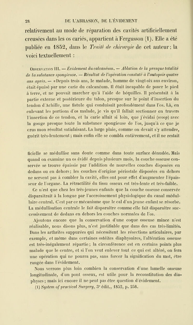 relativement au mode de réparation des cavités artificiellement creusées dans les os cariés, appartient à Fergusson (1). Elle a été publiée en 1852, dans le Traité de chirurgie de cet auteur; la voici textuellement : Observation III. —Évidement ducalcanéum. — Ablation de la presque totalité de la substance spongieuse. — Résultat de l'opération constaté à l'autopsie quatre ans après. — «Depuis trois ans, le malade, homme de vingt-six ans environ, était épuisé par une carie du calcanéum. Il était incapable de poser le pied à terre, et ne pouvait marcher qu'à l'aide de béquilles. 11 présentait à la partie externe et postérieure du talon, presque sur le point d'insertion du tendon d'Achille, une fistule qui conduisait profondément dans l'os. Là, en enlevant les portions d'os malade, je vis qu'il fallait sectionner en travers l'insertion de ce tendon, et la carie allait si loin, que j'évidai (scoop) avec la gouge presque toute la substance spongieuse de l'os, jusqu'à ce que je crus mon résultat satisfaisant. La large plaie, comme on devait s'y attendre, guérit très-lentement; mais enfin elle se combla entièrement, et il ne restait ficielle se médullise sans doute comme dans toute surface dénudée. Mais quand on examine un os évidé depuis plusieurs mois, la couche osseuse con- servée se trouve épaissie par l'addition de nouvelles couches disposées en dedans ou en dehors; les couches d'origine périostale disposées en dehors ne servent pas à combler la cavité, elles ont pour effet d'augmenter l'épais- seur de l'organe. La rétractilité du tissu osseux est très-lente et très-faible. Ce n'est que chez les très-jeunes enfants que la couche osseuse conservée disparaîtrait à la longue par l'accroissement physiologique du canal médul- laire central. C'est par ce mécanisme que le cal d'un jeune enfant se résorbe. La médullisation centrale le fait disparaître comme elle fait disparaître suc- cessivement de dedans en dehors les couches normales de l'os. Ajoutons encore que la conservation d'une coque osseuse mince n'est réalisable, nous disons plus, n'est justifiable que dans des cas très-limités. Dans les arthrites suppurées qui nécessitent les résections articulaires, par exemple, et même dans certaines ostéites diaphysaires, l'altération osseuse est très-inégalement répartie; la circonférence est en certains points plus malade que le centre, et si l'on veut enlever tout ce qui est altéré, on fera une opération qui ne pourra pas, sans forcer la signification du mot, être rangée dans l'évidement. Nous verrons plus loin combien la conservation d'une lamelle osseuse longitudinale, d'un pont osseux, est utile pour la reconstitution des dia- physes ; mais ici encore il ne peut pas être question d'évidement. (1) System ofpraciical Surgery, 3e édit., 1852, p. 258.