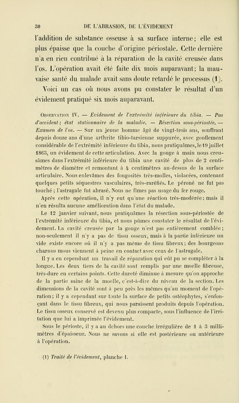 l'addition de substance osseuse à sa surface interne ; elle est plus épaisse que la couche d'origine périostale. Cette dernière n'a en rien contribué à la réparation de la cavité creusée dans l'os. L'opération avait été faite dix mois auparavant; la mau- vaise santé du malade avait sans doute retardé le processus (1). Voici un cas où nous avons pu constater le résultat d'un évidement pratiqué six mois auparavant. Observation IV. — Évidement de Vextrémité inférieure du tibia. — Pas d'accident ; état stationnaire de la maladie. — Résection sous-périostée. — Examen de l'os. — Sur un jeune homme âgé de vingt-trois ans, souffrant depuis douze ans d'une arthrite tibio-tarsienne suppurée, avec gonflement considérable de l'extrémité inférieure du tibia, nous pratiquâmes, le 19 juillet 1863, un évidement de cette articulation. Avec la gouge à main nous creu- sâmes dans l'extrémité inférieure du tibia une cavité de plus de 2 centi- mètres de diamètre et remontant à lx centimètres au-dessus de la surface articulaire. Nous enlevâmes des fongosités très-molles, violacées, contenant quelques petits séquestres vasculaires, très-raréfiés. Le péroné ne fut pas touché ; l'astragale fut abrasé. Nous ne fîmes pas usage du fer rouge. Après cette opération, il n'y eut qu'une réaction très-modérée; mais il n'en résulta aucune amélioration dans l'état du malade. Le 12 janvier suivant, nous pratiquâmes la résection sous-périostée de l'extrémité inférieure du tibia, et nous pûmes constater le résultat de l'évi- dement. La cavité creusée par la gouge n'est pas entièrement comblée; non-seulement il n'y a pas de tissu osseux, mais à la partie inférieure un vide existe encore où il n'y a pas même de tissu fibreux; des bourgeons charnus mous viennent à peine en contact avec ceux de l'astragale. Il y a eu cependant un travail de réparation qui eût pu se compléter à la longue. Les deux tiers de la cavité sont remplis par une moelle fibreuse, très-dure en certains points. Cette dureté diminue à mesure qu'on approche de la partie saine de la moelle, c'est-à-dire du niveau de la section. Les dimensions de la cavité sont à peu près les mômes qu'au moment de l'opé- ration; il y a cependant sur toute la surface de petits ostéophytes, s'enfon- çant dans le tissu fibreux, qui nous paraissent produits depuis l'opération. Le tissu osseux conservé est devenu plus compacte, sous l'influence de l'irri- tation que lui a imprimée l'évidement. Sous le périoste, il y a au dehors une couche irrégulière de 1 à 3 milli- mètres d'épaisseur. Nous ne savons si elle est postérieure ou antérieure à l'opération. (1) Traité de l'évidement, planche I.