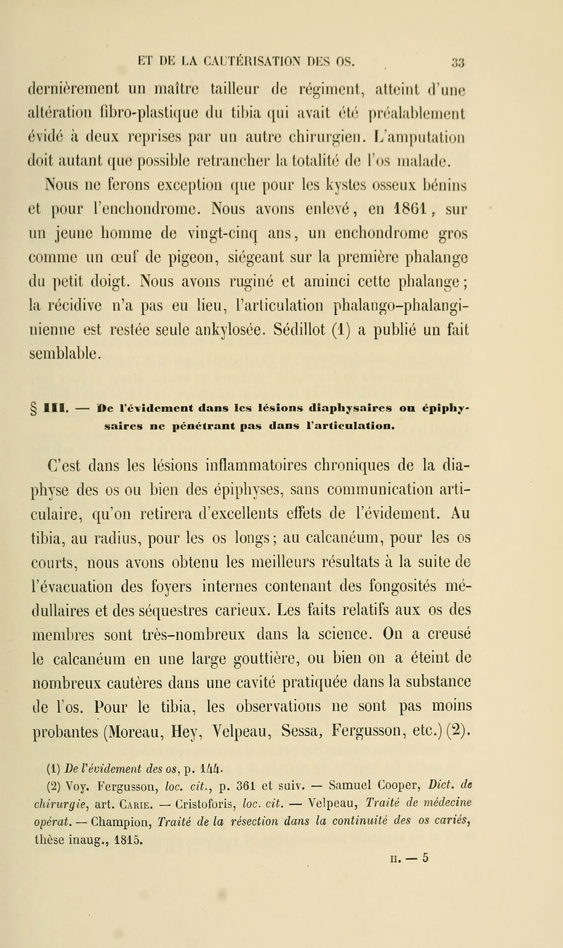 dernièrement un maître tailleur de régiment, atteint d'une altération fibro-plastique du tibia qui avait été préalablement évidé à deux reprises par un autre chirurgien. L'amputation doit autant que possible retrancher la totalité de l'os malade. Nous ne ferons exception que pour les kystes osseux bénins et pour l'enchondrome. Nous avons enlevé, en 1861, sur un jeune homme de vingt-cinq ans, un enchondrome gros comme un œuf de pigeon, siégeant sur la première phalange du petit doigt. Nous avons ruginé et aminci cette phalange ; la récidive n'a pas eu lieu, l'articulation phalango-phalangi- nienne est restée seule ankylosée. Sédillot (1) a publié un fait semblable. § III, — De l'évidement dans les lésions diaphysaires on épiph.v- saircs ne pénétrant pas dans l'articulation. C'est dans les lésions inflammatoires chroniques de la clia- physe des os ou bien des épiphyses, sans communication arti- culaire, qu'on retirera d'excellents effets de l'évidement. Au tibia, au radius, pour les os longs; au calcanéum, pour les os courts, nous avons obtenu les meilleurs résultats à la suite de l'évacuation des foyers internes contenant des fongosités mé- dullaires et des séquestres carieux. Les faits relatifs aux os des membres sont très-nombreux dans la science. On a creusé le calcanéum en une large gouttière, ou bien on a éteint de nombreux cautères dans une cavité pratiquée clans la substance de Vos. Pour le tibia, les observations ne sont pas moins probantes (Moreau, Hey, Yelpeau, Sessa, Fergusson, etc.) (2). (1) De Vavidement des os, p. lZiZi. (2) Voy. Fergusson, loc. cit., p. 361 et suiv. — Samuel Cooper, Dict. de chirurgie, art. Carie. — Cristoforis, loc. cit. — Velpeau, Traité de médecine opérât. — Champion, Traité de la résection dans la continuité des os cariés, thèse inaug., 1815. n.— 5