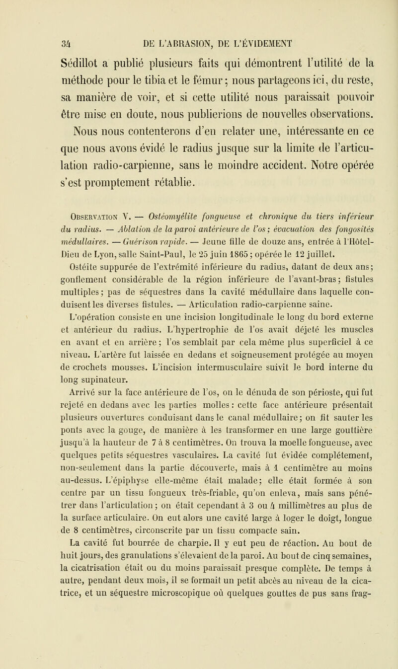 Sédillot a publié plusieurs faits qui démontrent l'utilité de la méthode pour le tibia et le fémur ; nous partageons ici, du reste, sa manière de voir, et si cette utilité nous paraissait pouvoir être mise en doute, nous publierions de nouvelles observations. Nous nous contenterons d'en relater une, intéressante en ce que nous avons évidé le radius jusque sur la limite de l'articu- lation radio-carpienne, sans le moindre accident. Notre opérée s'est promptement rétablie. Observation V. — Ostéomyélite fongueuse et chronique du tiers inférieur du radius. — Ablation de la paroi antérieure de l'os; évacuation des fongosités médullaires. — Guérison rapide. — Jeune fille de douze ans, entrée à l'Hôtel- Dieu de Lyon, salle Saint-Paul, le '25 juin 1865 ; opérée le 12 juillet. Ostéite suppurée de l'extrémité inférieure du radius, datant de deux ans; gonflement considérable de la région inférieure de l'avant-bras ; fistules multiples ; pas de séquestres dans la cavité médullaire dans laquelle con- duisent les diverses fistules. — Articulation radio-carpienne saine. L'opération consiste en une incision longitudinale le long du bord externe et antérieur du radius. L'hypertrophie de l'os avait déjeté les muscles en avant et en arrière ; l'os semblait par cela même plus superficiel à ce niveau. L'artère fut laissée en dedans et soigneusement protégée au moyen de crochets mousses. L'incision intermusculaire suivit le bord interne du long supinateur. Arrivé sur la face antérieure de l'os, on le dénuda de son périoste, qui fut rejeté en dedans avec les parties molles : cette face antérieure présentait plusieurs ouvertures conduisant dans le canal médullaire; on fit sauteries ponts avec la gouge, de manière à les transformer en une large gouttière jusqu'à la hauteur de 7 à 8 centimètres. On trouva la moelle fongueuse, avec quelques petits séquestres vasculaires. La cavité fut évidée complètement, non-seulement dans la partie découverte, mais à 1 centimètre au moins au-dessus. L'épiphyse elle-même était malade; elle était formée à son centre par un tissu fongueux très-friable, qu'on enleva, mais sans péné- trer dans l'articulation ; on était cependant à 3 ou k millimètres au plus de la surface articulaire. On eut alors une cavité large à loger le doigt, longue de 8 centimètres, circonscrite par un tissu compacte sain. La cavité fut bourrée de charpie. Il y eut peu de réaction. Au bout de huit jours, des granulations s'élevaient delà paroi. Au bout de cinq semaines, la cicatrisation était ou du moins paraissait presque complète. De temps à autre, pendant deux mois, il se formait un petit abcès au niveau de la cica- trice, et un séquestre microscopique où quelques gouttes de pus sans frag-