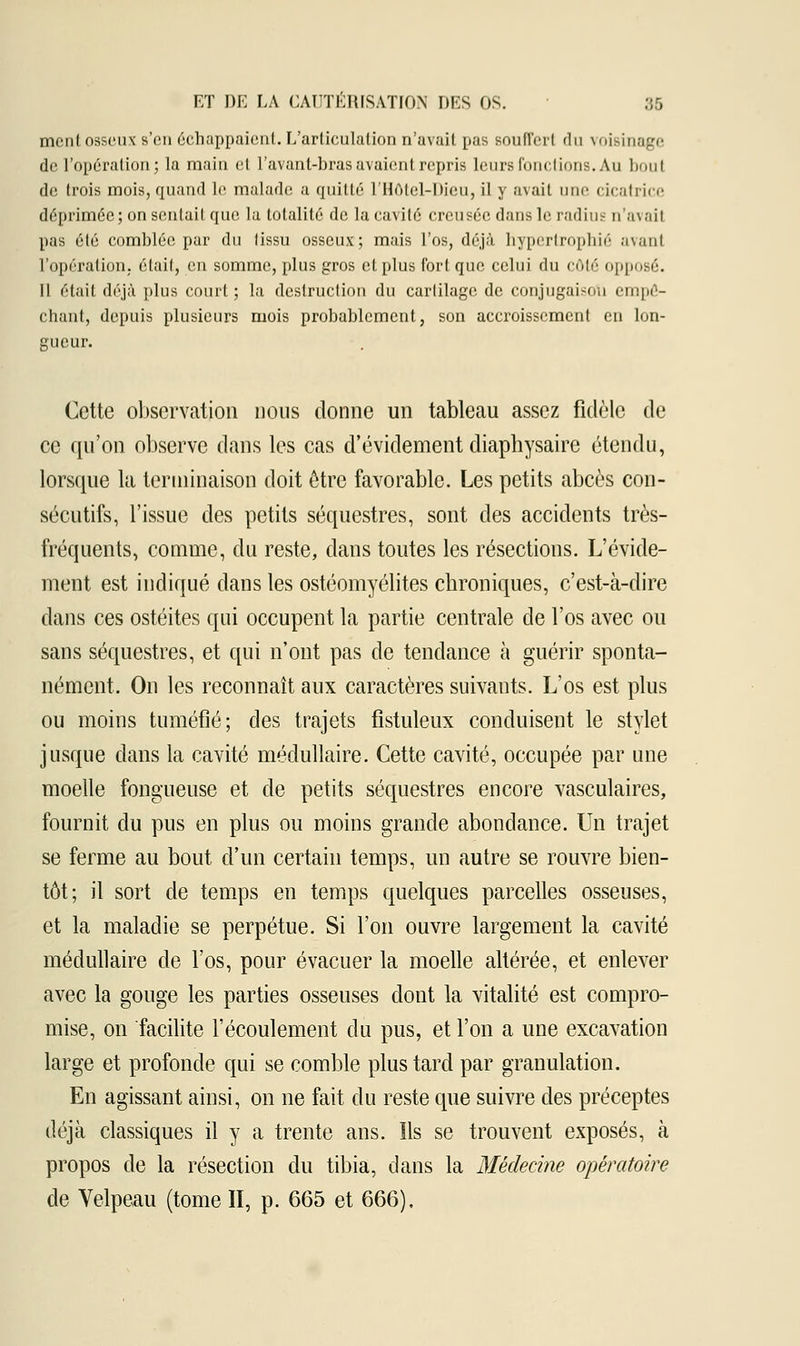 ment osseux s'en échappaient. L'articulation n'avait pas Boufferl du voisinage de l'opération; la main el l'avant-bras avaient rejnis Leurs fonctions. Au boul de trois mois, quand le malade a quitté l'Hôtel-Dieu, il y avait mie cicatrice déprimée; on sentait que la totalité de la cavité creusée dans le radius n'avait pas été comblée par du tissu osseux; mais l'os, déjà hypertrophié avant l'opération, était, en somme, plus gros et plus fort que celui du côté opposé. 11 était déjà plus court; la destruction du cartilage de conjugaison empê- chant, depuis plusieurs mois probablement, son accroissement en lon- gueur. Cette observation nous donne un tableau assez fidèle de ce qu'on observe dans les cas d'évidement diaphysaire étendu, lorsque la terminaison doit être favorable. Les petits abcès con- sécutifs, l'issue des petits séquestres, sont des accidents très- fréquents, comme, du reste, dans toutes les résections. L'évide- ment est indiqué dans les ostéomyélites chroniques, c'est-à-dire dans ces ostéites qui occupent la partie centrale de l'os avec ou sans séquestres, et qui n'ont pas de tendance à guérir sponta- nément. On les reconnaît aux caractères suivants. L'os est plus ou moins tuméfié; des trajets fistuleux conduisent le stylet jusque dans la cavité médullaire. Cette cavité, occupée par une moelle fongueuse et de petits séquestres encore vasculaires, fournit du pus en plus ou moins grande abondance. Un trajet se ferme au bout d'un certain temps, un autre se rouvre bien- tôt; il sort de temps en temps quelques parcelles osseuses, et la maladie se perpétue. Si l'on ouvre largement la cavité médullaire de l'os, pour évacuer la moelle altérée, et enlever avec la gouge les parties osseuses dont la vitalité est compro- mise, on facilite l'écoulement du pus, et l'on a une excavation large et profonde qui se comble plus tard par granulation. En agissant ainsi, on ne fait du reste que suivre des préceptes déjà classiques il y a trente ans. Ils se trouvent exposés, à propos de la résection du tibia, clans la Médecine opératoire de Yelpeau (tome II, p. 665 et 666),