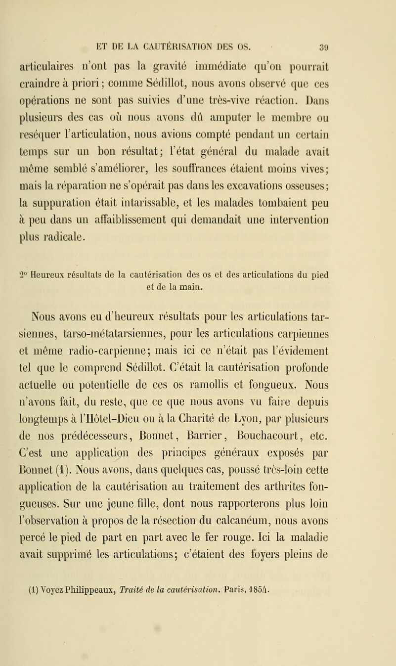 articulaires n'ont pas la gravité immédiate qu'on pourrait craindre à priori; comme Sédillot, nous avons observé que ces opérations ne sont pas suivies d'une très-vive réaction. Dans plusieurs des cas où nous avons dû amputer le membre ou réséquer l'articulation, nous avions compté pendant un certain temps sur un bon résultat; l'état général du malade avait môme semblé s'améliorer, les souffrances étaient moins vives; mais la réparation ne s'opérait pas dans les excavations osseuses; la suppuration était intarissable, et les malades tombaient peu à peu dans un affaiblissement qui demandait une intervention plus radicale. 2° Heureux résultais de la cautérisation des os et des articulations du pied et de la main. Nous avons eu d'heureux résultats pour les articulations tar- siennes, tarso-métatarsiennes, pour les articulations carpiennes et même radio-carpienne; mais ici ce n'était pas l'évidement tel que le comprend Sédillot. C'était la cautérisation profonde actuelle ou potentielle de ces os ramollis et fongueux. Nous n'avons fait, du reste, que ce que nous avons vu faire depuis longtemps à l'Hôtel-Dieu ou à la Charité de Lyon, par plusieurs de nos prédécesseurs, Bonnet, Barder, Bouchacourt, etc. C'est une application des principes généraux exposés par Bonnet (1). Nous avons, dans quelques cas, poussé très-loin cette application de la cautérisation au traitement des arthrites fon- gueuses. Sur une jeune fille, dont nous rapporterons plus loin l'observation à propos de la résection du calcanéum, nous avons percé le pied de part en part avec le fer rouge. Ici la maladie avait supprimé les articulations; c'étaient des foyers pleins de (1) Voyez Philippeaux, Traité de la cautérisation. Paris, 185/i.