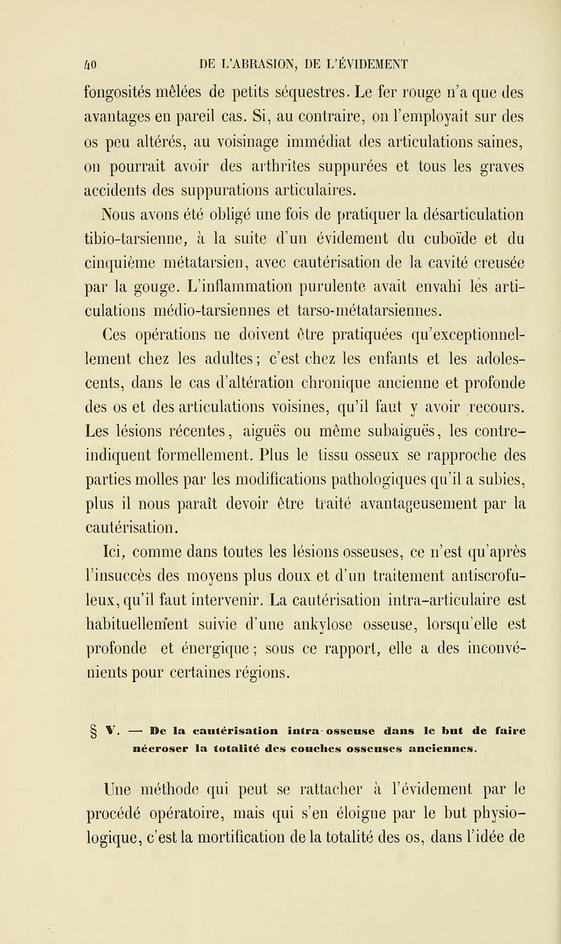 fongosités mêlées de petits séquestres. Le fer rouge n'a que des avantages en pareil cas. Si, au contraire, on l'employait sur des os peu altérés, au voisinage immédiat des articulations saines, on pourrait avoir des arthrites suppurées et tous les graves accidents des suppurations articulaires. Nous avons été obligé une fois de pratiquer la désarticulation tibio-tarsienne, à la suite d'un évidement du cuboïde et du cinquième métatarsien, avec cautérisation de la cavité creusée par la gouge. L'inflammation purulente avait envahi lès arti- culations médio-tarsiennes et tarso-métatarsiennes. Ces opérations ne doivent être pratiquées qu'exceptionnel- lement chez les adultes ; c'est chez les enfants et les adoles- cents, dans le cas d'altération chronique ancienne et profonde des os et des articulations voisines, qu'il faut y avoir recours. Les lésions récentes, aiguës ou même subaiguës, les contre- indiquent formellement. Plus le tissu osseux se rapproche des parties molles par les modifications pathologiques qu'il a subies, plus il nous paraît devoir être traité avantageusement par la cautérisation. Ici, comme dans toutes les lésions osseuses, ce n'est qu'après l'insuccès des moyens plus doux et d'un traitement antiscrofu- leux, qu'il faut intervenir. La cautérisation intra-articulaire est habituellement suivie d'une ankylose osseuse, lorsqu'elle est profonde et énergique ; sous ce rapport, elle a des inconvé- nients pour certaines régions. § V. — De la cautérisation intra-osseuse dans le but de faire nécroser la totalité des couches osseuses anciennes. Une méthode qui peut se rattacher à l'évidement par le procédé opératoire, mais qui s'en éloigne par le but physio- logique, c'est la mortification de la totalité des os, dans l'idée de