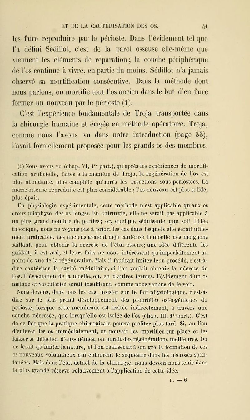 les faire reproduire par le périoste. Dans l'évidement tel que l'a défini Sédillot, c'est de la paroi osseuse elle-même (pie viennent les éléments de réparation ; la couche périphérique de l'os continue à vivre, en partie du moins. Sédillot n'a jamais observé sa mortification consécutive. Dans la méthode dont nous parlons, on mortifie tout l'os ancien dans le but d'en faire former un nouveau par le périoste (1). C'est l'expérience fondamentale de Troja transportée dans la chirurgie humaine et érigée en méthode opératoire. Troja, comme nous l'avons vu dans notre introduction (page 33), l'avait formellement proposée pour les grands os des membres. (1) Nous avons vu (chap. VI, lre part.), qu'après les expériences de mortifi- cation artificielle, laites à la manière de Troja, la régénération de l'os est plus abondante, plus complète qu'après les résections sous-périostées. La masse osseuse reproduite est plus considérable ; l'os nouveau est plus solide, plus épais. En physiologie expérimentale, cette méthode n'est applicable qu'aux os creux (diaphyse des os longs). En chirurgie, elle ne serait pas applicable à un plus grand nombre de parties; or, quelque séduisante que soit l'idée théorique, nous ne voyons pas à priori les cas dans lesquels elle serait utile- ment praticable. Les anciens avaient déjà cautérisé la moelle des moignons saillants pour obtenir la nécrose de l'étui osseux; une idée différente les guidait, il est vrai, et leurs faits ne nous intéressent qu'imparfaitement au point de vue de la régénération. Mais il faudrait imiter leur procédé, c'est-à- dire cautériser la cavité médullaire, si l'on voulait obteuir la nécrose de l'os. L'évacuation de la moelle, ou, en d'autres termes, l'évidement d'un os malade et vascularisé serait insuffisant, comme nous venons de le voir. Nous devons, dans tous les cas, insister sur le fait physiologique, c'est-à- dire sur le plus grand développement des propriétés ostéogéniques du périoste, lorsque cette membrane est irritée indirectement, à travers une couche nécrosée, que lorsqu'elle est isolée de l'os (chap. III, lrepart.). C'est de ce fait que la pratique chirurgicale pourra profiter plus tard. Si, au lieu d'enlever les os immédiatement, on pouvait les mortifier sur place et les laisser se détacher d'eux-mêmes, on aurait des régénérations meilleures. On ne ferait qu'imiter la nature, et l'on réaliserait à son gré la formation de ces os nouveaux volumineux qui entourent le séquestre dans les nécroses spon- tanées. Mais dans l'état actuel de la chirurgie, nous devons nous tenir dans la plus grande réserve relativement à l'application de cette idée.