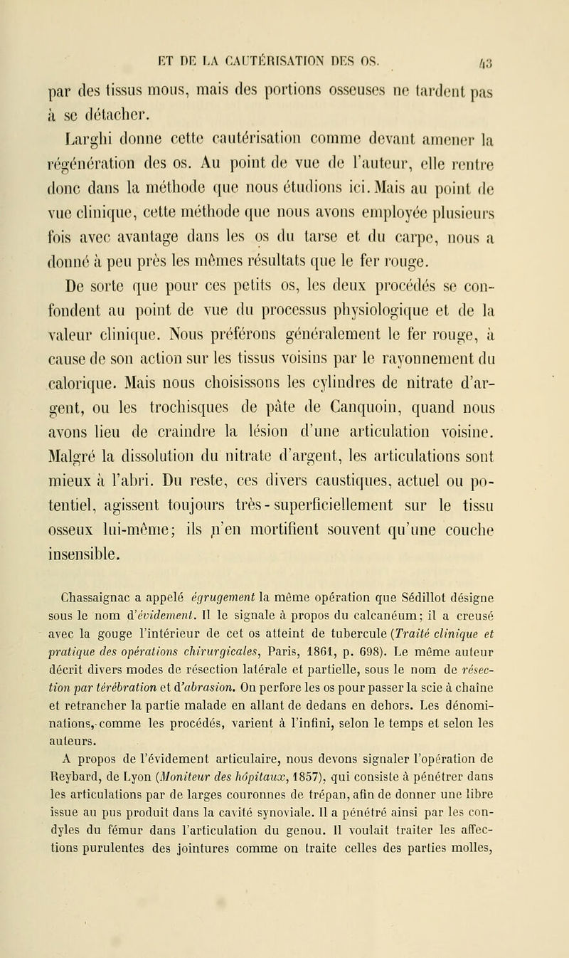 par des tissus mous, mais des portions osseuses ne tardent pas à se détacher. Larghi donne cette cautérisation comme devant amener la régénération des os. Au point de vue de l'auteur, elle rentre donc dans la méthode que nous étudions ici. Mais au point de vue clinique, cette méthode que nous avons employée plusieurs fois avec avantage dans les os du tarse et du carpe, nous a donné à peu près les mêmes résultats que le fer rouge. De sorte que pour ces petits os, les deux procédés se con- fondent au point de vue du processus physiologique et de la valeur clinique. Nous préférons généralement le fer rouge, à cause de son action sur les tissus voisins par le rayonnement du calorique. Mais nous choisissons les cylindres de nitrate d'ar- gent, ou les trochisques de pâte de Canquoin, quand nous avons lieu de craindre la lésion d'une articulation voisine. Malgré la dissolution du nitrate d'argent, les articulations sont mieux à l'abri. Du reste, ces divers caustiques, actuel ou po- tentiel, agissent toujours très - superficiellement sur le tissu osseux lui-même; ils .n'en mortifient souvent qu'une couche insensible. Chassaignac a appelé égrugement la même opération que Sédillot désigne sous le nom d'évidement. Il le signale à propos du calcanéum; il a creusé avec la gouge l'intérieur de cet os atteint de tubercule (Traité clinique et pratique des opérations chirurgicales, Paris, 1861, p. 698). Le même auteur décrit divers modes de résection latérale et partielle, sous le nom de résec- tion par térébration et d'abrasion. On perfore les os pour passer la scie à chaîne et retrancher la partie malade en allant de dedans en dehors. Les dénomi- nations,-comme les procédés, varient à l'infini, selon le temps et selon les auteurs. A propos de l'évidement articulaire, nous devons signaler l'opération de Reybard, de Lyon (Moniteur des hôpitaux, 1857), qui consiste à pénétrer dans les articulations par de larges couronnes de trépan, afin de donner une libre issue au pus produit dans la cavité synoviale. Il a pénétré ainsi par les con- dyles du fémur dans l'articulation du genou. Il voulait traiter les affec- tions purulentes des jointures comme on traite celles des parties molles,
