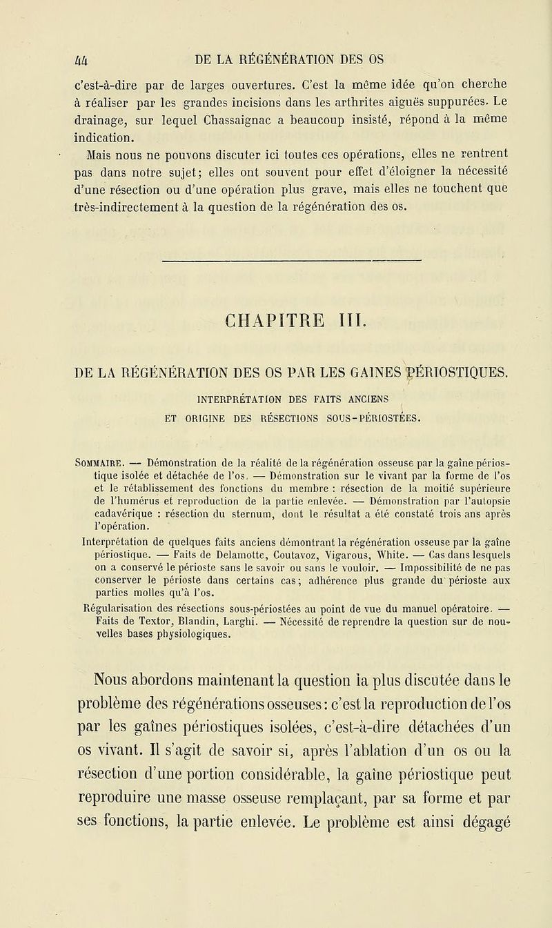 c'est-à-dire par de larges ouvertures. C'est la même idée qu'on cherche à réaliser par les grandes incisions dans les arthrites aiguës suppurées. Le drainage, sur lequel Chassaignac a beaucoup insisté, répond à la même indication. Mais nous ne pouvons discuter ici toutes ces opérations, elles ne rentrent pas dans notre sujet; elles ont souvent pour effet d'éloigner la nécessité d'une résection ou d'une opération plus grave, mais elles ne touchent que très-indirectement à la question de la régénération des os. CHAPITRE III. DE LA RÉGÉNÉRATION DES OS PAR LES GAINES PÉRIOSTIQUES. INTERPRÉTATION DES FAITS ANCIENS ET ORIGINE DES RÉSECTIONS SOUS-PÉRIOSTÉES. Sommaire. — Démonstration de la réalité de la régénération osseuse par la gaîne périos- tique isolée et détachée de l'os. — Démonstration sur le vivant par la forme de l'os et le rétablissement des fonctions du membre : résection de la moitié supérieure de l'humérus et reproduction de la partie enlevée. — Démonstration par l'auLopsie cadavérique : résection du sternum, dont le résultat a été constaté trois ans après l'opération. Interprétation de quelques faits anciens démontrant la régénération osseuse par la gaîne périoslique. — Faits de Delamotte, Coutavoz, Vigarous, White. — Cas dans lesquels on a conservé le périoste sans le savoir ou sans le vouloir. — Impossibilité de ne pas conserver le périoste dans certains cas; adhérence plus grande du périoste aux parties molles qu'à l'os. Régularisation des résections sous-périostées au point de vue du manuel opératoire. — Faits de Textor, Blandin, Larghi. — Nécessité de reprendre la question sur de nou- velles bases physiologiques. Nous abordons maintenant la question ia plus discutée dans le problème des régénérations osseuses: c'est la reproduction de l'os par les gaines périostiques isolées, c'est-à-dire détachées d'un os vivant. Il s'agit de savoir si, après l'ablation d'un os ou la résection d'une portion considérable, la gaîne périostique peut reproduire une masse osseuse remplaçant, par sa forme et par ses fonctions, la partie enlevée. Le problème est ainsi dégagé