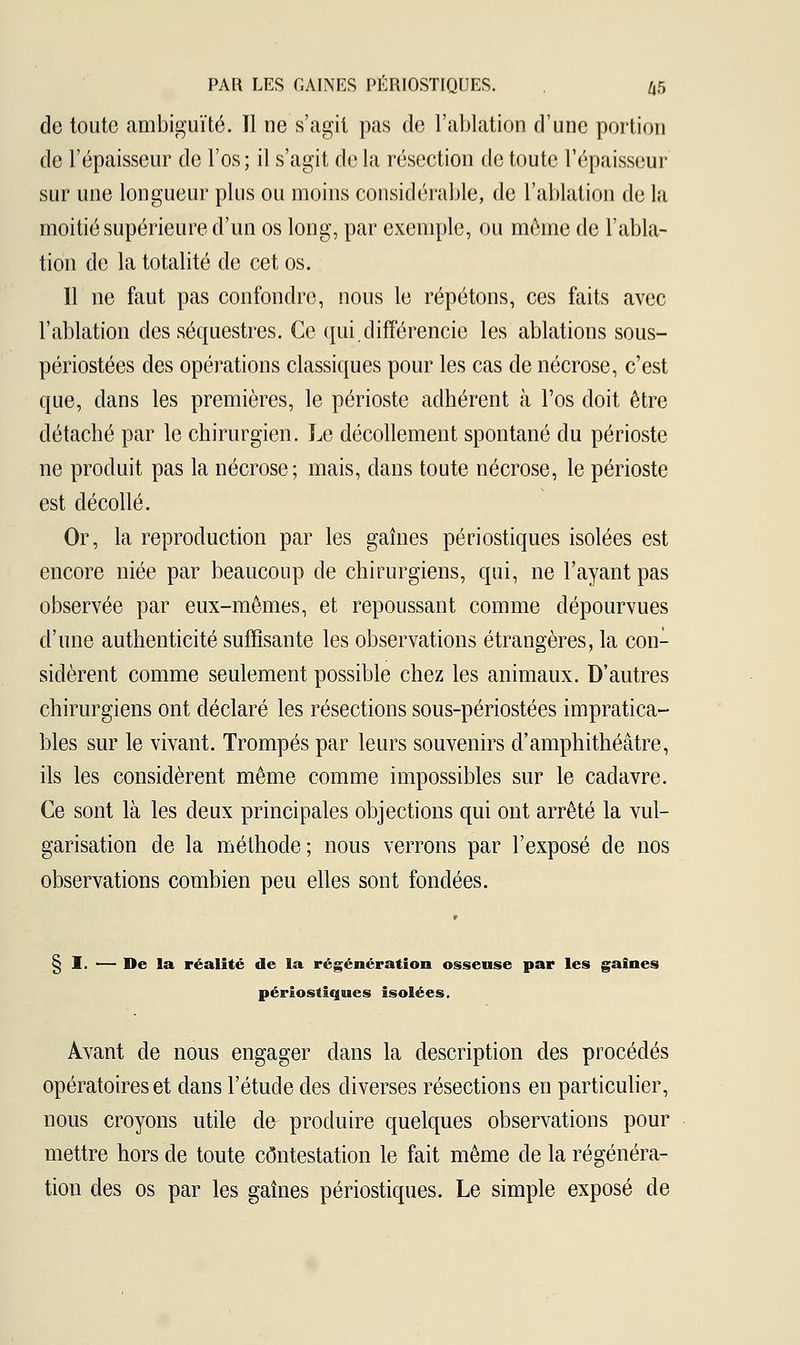 de toute ambiguïté. Tl ne s'agit pas de l'ablation d'une portion de l'épaisseur de l'os; il s'agit de la résection de toute l'épaisseur sur une longueur plus ou moins considérable, de l'ablation de la moitié supérieure d'un os long, par exemple, ou même de l'abla- tion de la totalité de cet os. 11 ne faut pas confondre, nous le répétons, ces faits avec l'ablation des séquestres. Ce qui.différencie les ablations sous- périostées des opérations classiques pour les cas de nécrose, c'est que, dans les premières, le périoste adhérent à l'os doit être détaché par le chirurgien. Le décollement spontané du périoste ne produit pas la nécrose; mais, dans toute nécrose, le périoste est décollé. Or, la reproduction par les gaines périostiques isolées est encore niée par beaucoup de chirurgiens, qui, ne l'ayant pas observée par eux-mêmes, et repoussant comme dépourvues d'une authenticité suffisante les observations étrangères, la con- sidèrent comme seulement possible chez les animaux. D'autres chirurgiens ont déclaré les résections sous-périostées impratica- bles sur le vivant. Trompés par leurs souvenirs d'amphithéâtre, ils les considèrent même comme impossibles sur le cadavre. Ce sont là les deux principales objections qui ont arrêté la vul- garisation de la méthode; nous verrons par l'exposé de nos observations combien peu elles sont fondées. § I. — De la réalité de la régénération osseuse par les gaines périostiques isolées. Avant de nous engager dans la description des procédés opératoires et dans l'étude des diverses résections en particulier, nous croyons utile de produire quelques observations pour mettre hors de toute contestation le fait même de la régénéra- tion des os par les gaines périostiques. Le simple exposé de
