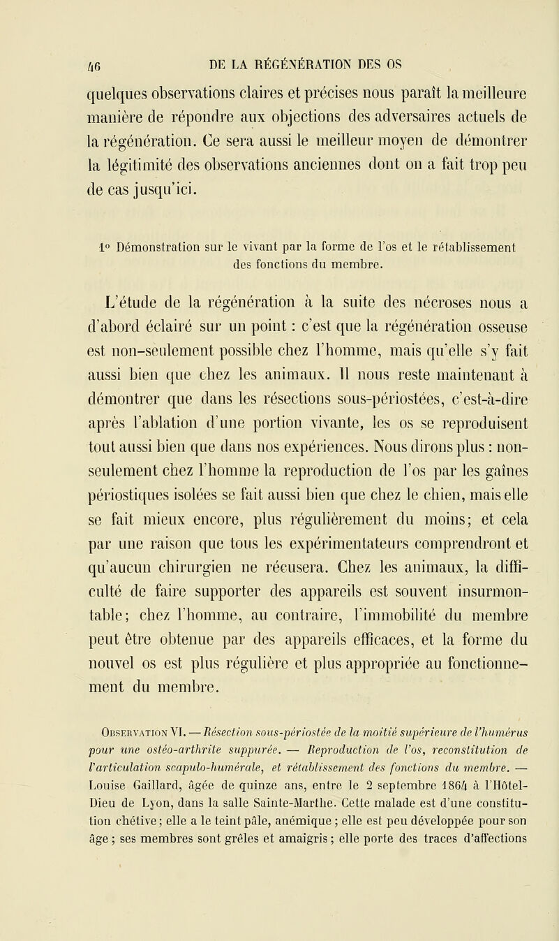 quelques observations claires et précises nous paraît la meilleure manière de répondre aux objections des adversaires actuels de la régénération. Ce sera aussi le meilleur moyen de démontrer la légitimité des observations anciennes dont on a fait trop peu de cas jusqu'ici. 1° Démonstration sur le vivant par la forme de l'os et le rétablissement des fonctions du membre. L'étude de la régénération à la suite des nécroses nous a d'abord éclairé sur un point : c'est que la régénération osseuse est non-seulement possible chez l'homme, mais qu'elle s'y fait aussi bien que chez les animaux. 11 nous reste maintenant à démontrer que dans les résections sous-périostées, c'est-à-dire après l'ablation d'une portion vivante, les os se reproduisent tout aussi bien que dans nos expériences. Nous dirons plus : non- seulement chez l'homme la reproduction de l'os par les gaines périostiques isolées se fait aussi bien que chez le chien, mais elle se fait mieux encore, plus régulièrement du moins; et cela par une raison que tous les expérimentateurs comprendront et qu'aucun chirurgien ne récusera. Chez les animaux, la diffi- culté de faire supporter des appareils est souvent insurmon- table; chez l'homme, au contraire, l'immobilité du membre peut être obtenue par des appareils efficaces, et la forme du nouvel os est plus régulière et plus appropriée au fonctionne- ment du membre. Observation VI. — Résection sons-périostée de la moitié supérieure de l'humérus pour une ostéo-arthrite suppurée. — Reproduction de l'os, reconstitution de Varticulation scapulo-humérale, et rétablissement des fonctions du membre. — Louise Gaillard, âgée de quinze ans, entre le 2 septembre 1864 à l'Hôtel- Dieu de Lyon, dans la salle Sainte-Marthe. Cette malade est d'une constitu- tion chétive; elle a le teint pâle, anémique ; elle est peu développée pour son âge ; ses membres sont grêles et amaigris ; elle porte des traces d'affections