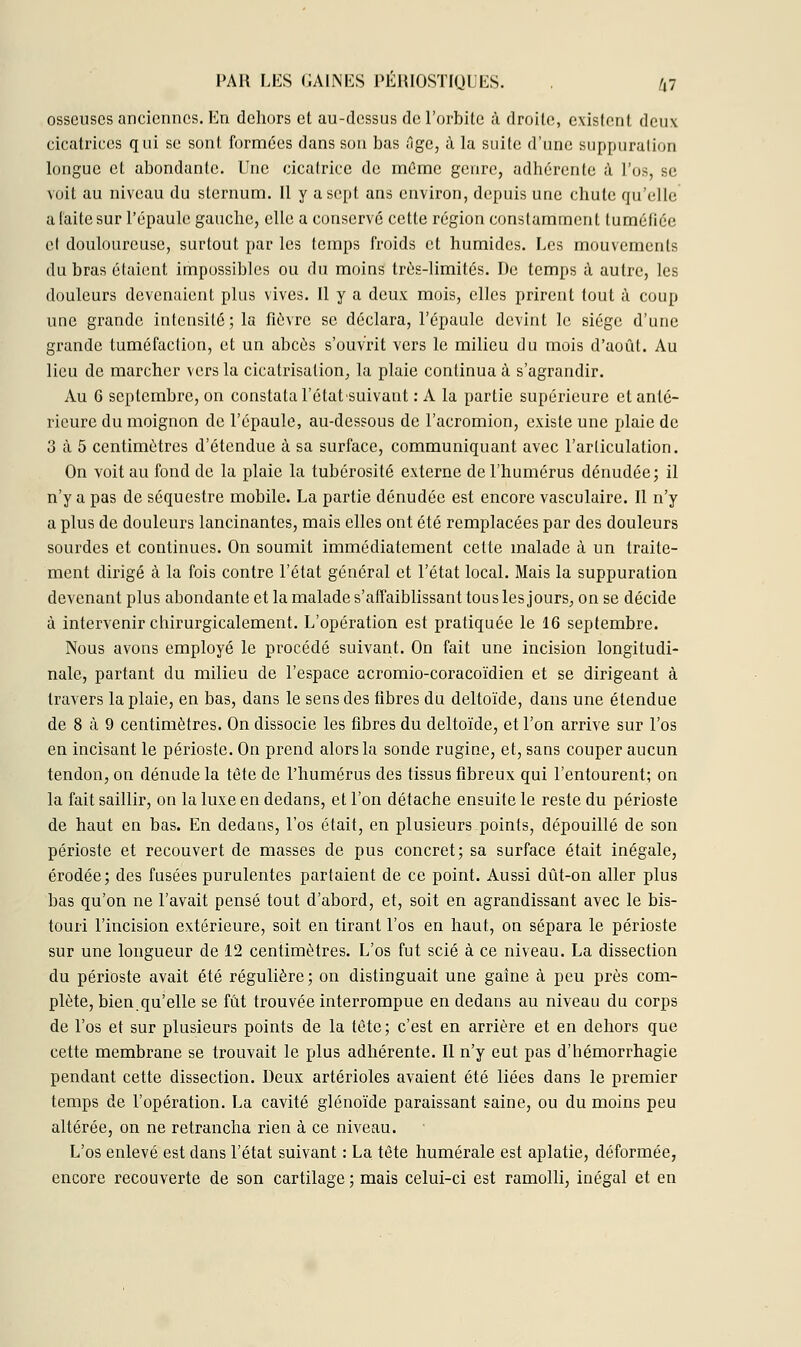 osseuses anciennes. En dehors et au-dessus de l'orbite à droite, existent deux cicatrices qui se sont formées dans sou bas Tige, à la suite d'une suppuration longue et abondante. Une cicatrice de môme genre, adhérente à l'os, se voit au niveau du sternum. Il y a sept ans environ, depuis une chute qu'elle a laite sur l'épaule gauche, elle a conservé cette région constamment tuméfiée cl douloureuse, surtout par les temps froids et humides. Les mouvements du bras étaient impossibles ou du moins très-limités. De temps à autre, les douleurs devenaient plus vives. Il y a deux mois, elles prirent tout a coup une grande intensité ; la fièvre se déclara, l'épaule devint le siège d'une grande tuméfaction, et un abcès s'ouvrit vers le milieu du mois d'août. Au lieu de marcher vers la cicatrisation, la plaie continua à s'agrandir. Au 6 septembre, on constata l'état-suivant : A la partie supérieure et anté- rieure du moignon de l'épaule, au-dessous de l'acromion, existe une plaie de 3 à 5 centimètres d'étendue à sa surface, communiquant avec l'articulation. On voit au fond de la plaie la tubérosité externe de l'humérus dénudée; il n'y a pas de séquestre mobile. La partie dénudée est encore vasculaire. Il n'y a plus de douleurs lancinantes, mais elles ont été remplacées par des douleurs sourdes et continues. On soumit immédiatement celte malade à un traite- ment dirigé à la fois contre l'état général et l'état local. Mais la suppuration devenant plus abondante et la malade s'affaiblissant tous les jours, on se décide à intervenir cbirurgicalement. L'opération est pratiquée le 16 septembre. Nous avons employé le procédé suivant. On fait une incision longitudi- nale, partant du milieu de l'espace acromio-coracoïdien et se dirigeant à travers la plaie, en bas, dans le sens des fibres du deltoïde, dans une étendue de 8 à 9 centimètres. On dissocie les fibres du deltoïde, et l'on arrive sur l'os en incisant le périoste. On prend alors la sonde rugine, et, sans couper aucun tendon, on dénude la tête de l'humérus des tissus fibreux qui l'entourent; on la fait saillir, on la luxe en dedans, et l'on détache ensuite le reste du périoste de haut en bas. En dedans, l'os était, en plusieurs points, dépouillé de son périoste et recouvert de masses de pus concret; sa surface était inégale, érodée; des fusées purulentes partaient de ce point. Aussi dût-on aller plus bas qu'on ne l'avait pensé tout d'abord, et, soit en agrandissant avec le bis- touri l'incision extérieure, soit en tirant l'os en haut, on sépara le périoste sur une longueur de 12 centimètres. L'os fut scié à ce niveau. La dissection du périoste avait été régulière; on distinguait une gaîne à peu près com- plète, bienqu'elle se fût trouvée interrompue en dedans au niveau du corps de l'os et sur plusieurs points de la tète; c'est en arrière et en dehors que cette membrane se trouvait le plus adhérente. Il n'y eut pas d'hémorrhagie pendant cette dissection. Deux artérioles avaient été liées dans le premier temps de l'opération. La cavité glénoïde paraissant saine, ou du moins peu altérée, on ne retrancha rien à ce niveau. L'os enlevé est dans l'état suivant : La tête humérale est aplatie, déformée, encore recouverte de son cartilage ; mais celui-ci est ramolli, inégal et en