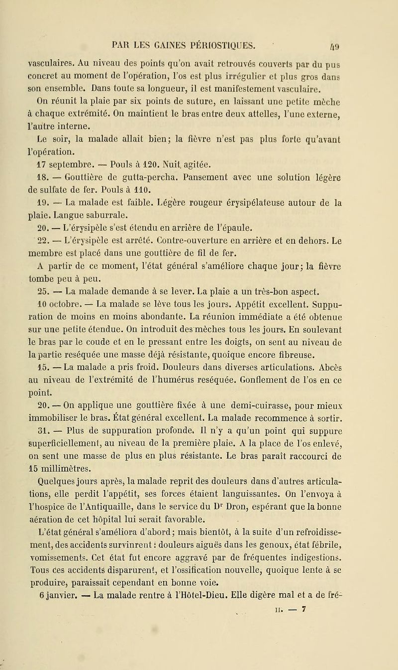 vasculaircs. Au niveau des points qu'on avait retrouvés couverts par du pus concret au moment de l'opération, l'os est plus irrégulier cl plus gros dans son ensemble. Dans toute sa longueur, il est manifestement vasculaire. On réunit la plaie par six points de suture, en laissant une petite mèche à chaque extrémité. On maintient le bras entre deux attelles, l'une externe, l'autre interne. Le soir, la malade allait bien; la fièvre n'est pas plus forte qu'avant l'opération. 17 septembre. — Pouls à 120. Nuit, agitée. 18. — Gouttière de gutta-percha. Pansement avec une solution légère de sulfate de fer. Pouls à 110. 19. — La malade est faible. Légère rougeur érysipélateuse autour de la plaie. Langue saburrale. 20. — L'érysipèle s'est étendu en arrière de l'épaule. 22. — L'érysipèle est arrêté. Contre-ouverture en arrière et en dehors. Le membre est placé dans une gouttière de fil de fer. A partir de ce moment, l'état général s'améliore chaque jour; la fièvre tombe peu à peu. 25. — La malade demande à se lever. La plaie a un très-bon aspect. 10 octobre. — La malade se lève tous les jours. Appétit excellent. Suppu- ration de moins en moins abondante. La réunion immédiate a été obtenue sur une petite étendue. On introduit des'mèches tous les jours. En soulevant le bras par le coude et en le pressant entre les doigts, on sent au niveau de la partie réséquée une masse déjà résistante, quoique encore fibreuse. 15. — La malade a pris froid. Douleurs dans diverses articulations. Abcès au niveau de l'extrémité de l'humérus réséquée. Gonflement de l'os en ce point. 20. — On applique une gouttière fixée aune demi-cuirasse, pour mieux immobiliser le bras. État général excellent. La malade recommence à sortir. 31. — Plus de suppuration profonde. Il n'y a qu'un point qui suppure superficiellement, au niveau de la première plaie. A la place de l'os enlevé, on sent une masse de plus en plus résistante. Le bras paraît raccourci de 15 millimètres. Quelques jours après, la malade reprit des douleurs dans d'autres articula- tions, elle perdit l'appétit, ses forces étaient languissantes. On l'envoya à l'hospice de l'Antiquaille, dans le service du Dr Dron, espérant que la bonne aération de cet hôpital lui serait favorable. L'état général s'améliora d'abord; mais bientôt, à la suite d'un refroidisse- ment, des accidents survinrent : douleurs aiguës dans les genoux, état fébrile, vomissements. Cet état fut encore aggravé par de fréquentes indigestions. Tous Ces accidents disparurent, et l'ossification nouvelle, quoique lente à se produire, paraissait cependant en bonne voie. 6 janvier. — La malade rentre à l'Hôtel-Dieu. Elle digère mal et a de fré- II. — 7