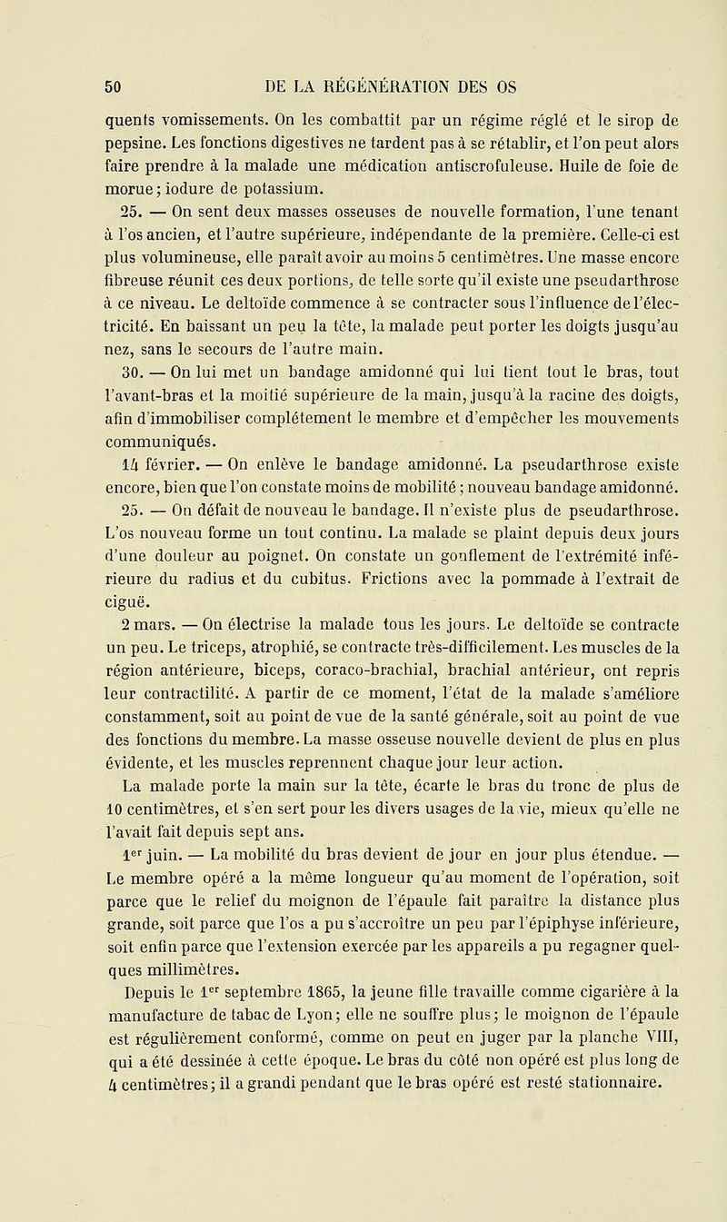 quents vomissements. On les combattit par un régime réglé et le sirop de pepsine. Les fonctions digestives ne tardent pas à se rétablir, et l'on peut alors faire prendre à la malade une médication antiscrofuleuse. Huile de foie de morue; iodure de potassium. 25. — On sent deux masses osseuses de nouvelle formation, Tune tenant à l'os ancien, et l'autre supérieure, indépendante de la première. Celle-ci est plus volumineuse, elle paraît avoir au moins 5 centimètres. Une masse encore fibreuse réunit ces deux portions, de telle sorte qu'il existe une pseudarthrose à ce niveau. Le deltoïde commence à se contracter sous l'influence de l'élec- tricité. En baissant un peu la tête, la malade peut porter les doigts jusqu'au nez, sans le secours de l'autre main. 30. — On lui met un bandage amidonné qui lui tient tout le bras, tout l'avant-bras et la moitié supérieure de la main, jusqu'à la racine des doigts, afin d'immobiliser complètement le membre et d'empêcher les mouvements communiqués. l/i février. — On enlève le bandage amidonné. La pseudarthrose existe encore, bien que l'on constate moins de mobilité ; nouveau bandage amidonné. 25. — On défait de nouveau le bandage. Il n'existe plus de pseudarthrose. L'os nouveau forme un tout continu. La malade se plaint depuis deux jours d'une douleur au poignet. On constate un gonflement de l'extrémité infé- rieure du radius et du cubitus. Frictions avec la pommade à l'extrait de ciguë. 2 mars. — On électrise la malade tous les jours. Le deltoïde se contracte un peu. Le triceps, atrophié, se contracte très-difficilement. Les muscles de la région antérieure, biceps, coraco-brachial, brachial antérieur, ont repris leur contractilité. A partir de ce moment, l'état de la malade s'améliore constamment, soit au point de vue de la santé générale, soit au point de vue des fonctions du membre. La masse osseuse nouvelle devient de plus en plus évidente, et les muscles reprennent chaque jour leur action. La malade porte la main sur la tête, écarte le bras du tronc de plus de 10 centimètres, et s'en sert pour les divers usages de la vie, mieux qu'elle ne l'avait fait depuis sept ans. 1er juin. — La mobilité du bras devient de jour en jour plus étendue. — Le membre opéré a la même longueur qu'au moment de l'opération, soit parce que le relief du moignon de l'épaule fait paraître la distance plus grande, soit parce que l'os a pu s'accroître un peu par l'épiphyse inférieure, soit enfin parce que l'extension exercée par les appareils a pu regagner quel- ques millimètres. Depuis le 1er septembre 1865, la jeune fille travaille comme cigarière à la manufacture de tabac de Lyon; elle ne souffre plus; le moignon de l'épaule est régulièrement conformé, comme on peut en juger par la planche VIII, qui a été dessinée à cette époque. Le bras du côté non opéré est plus long de h centimètres; il a grandi pendant que le bras opéré est resté stationnaire.