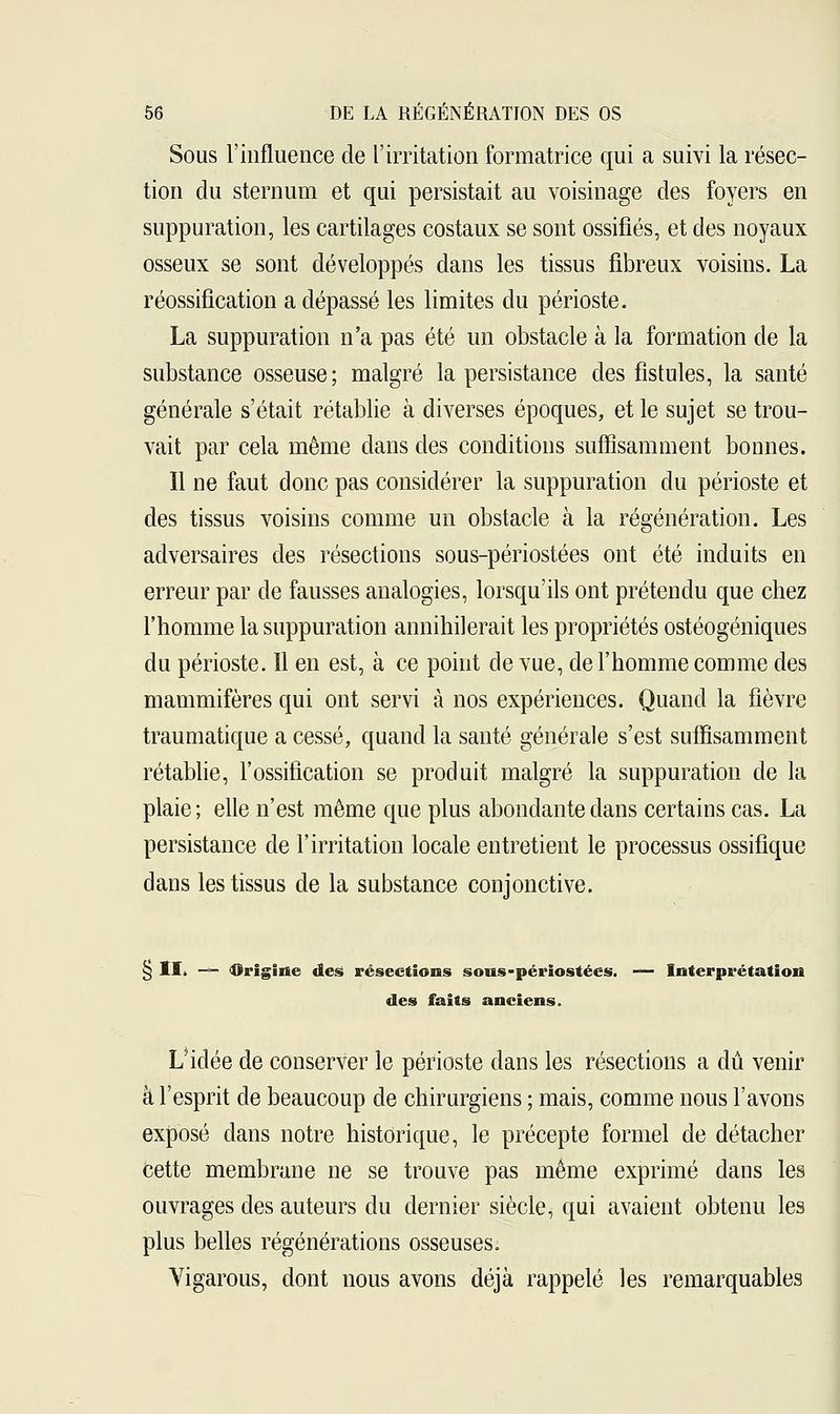 Sous l'influence de l'irritation formatrice qui a suivi la résec- tion du sternum et qui persistait au voisinage des foyers en suppuration, les cartilages costaux se sont ossifiés, et des noyaux osseux se sont développés dans les tissus fibreux voisins. La réossifîcation a dépassé les limites du périoste. La suppuration n'a pas été un obstacle à la formation de la substance osseuse; malgré la persistance des fistules, la santé générale s'était rétablie à diverses époques, et le sujet se trou- vait par cela même clans des conditions suffisamment bonnes. Il ne faut donc pas considérer la suppuration du périoste et des tissus voisins comme un obstacle à la régénération. Les adversaires des résections sous-périostées ont été induits en erreur par de fausses analogies, lorsqu'ils ont prétendu que chez l'homme la suppuration annihilerait les propriétés ostéogéniques du périoste. Il en est, à ce point de vue, de l'homme comme des mammifères qui ont servi à nos expériences. Quand la fièvre traumatique a cessé, quand la santé générale s'est suffisamment rétablie, l'ossification se produit malgré la suppuration de la plaie; elle n'est même que plus abondante clans certains cas. La persistance de l'irritation locale entretient le processus ossifique dans les tissus de la substance conjonctive. § II. — «Origine des résections sous-périostées. — Interprétation des faits anciens. L'idée de conserver le périoste dans les résections a dû venir à l'esprit de beaucoup de chirurgiens ; mais, comme nous l'avons exposé dans notre historique, le précepte formel de détacher cette membrane ne se trouve pas même exprimé dans les ouvrages des auteurs du dernier siècle, qui avaient obtenu les plus belles régénérations osseuses. Yigarous, dont nous avons déjà rappelé les remarquables