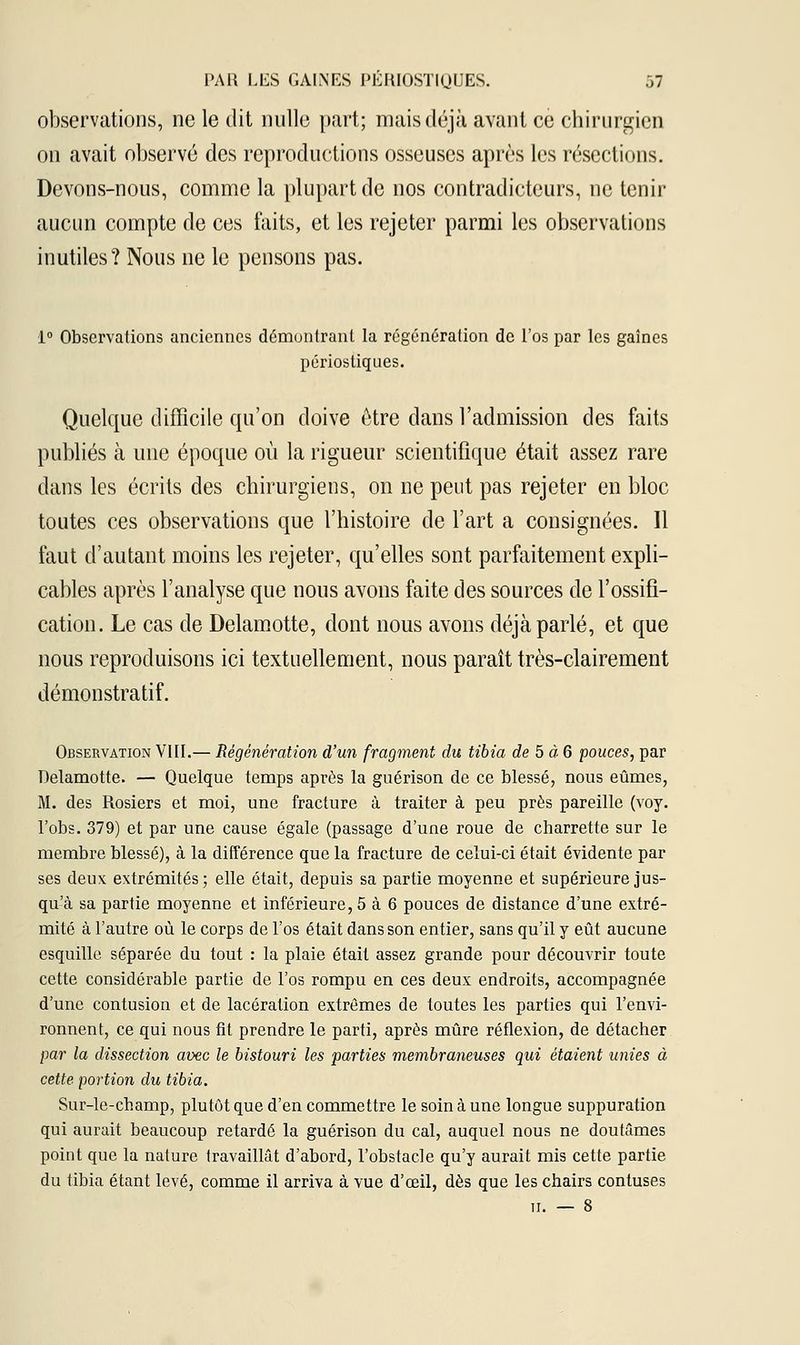 observations, ne le dit nulle part; mais déjà avant ce chirurgien on avait observé des reproductions osseuses après les résections. Devons-nous, comme la plupart de nos contradicteurs, ne tenir aucun compte de ces faits, et les rejeter parmi les observations inutiles? Nous ne le pensons pas. 1° Observations anciennes démontrant la régénération de l'os par les gaines périostiques. Quelque difficile qu'on doive être dans l'admission des faits publiés à une époque où la rigueur scientifique était assez rare dans les écrits des chirurgiens, on ne peut pas rejeter en bloc toutes ces observations que l'histoire de l'art a consignées. Il faut d'autant moins les rejeter, qu'elles sont parfaitement expli- cables après l'analyse que nous avons faite des sources de l'ossifi- cation. Le cas de Delamotte, dont nous avons déjà parlé, et que nous reproduisons ici textuellement, nous paraît très-clairement démonstratif. Observation VIII.— Régénération d'un fragment du tibia de 5 à 6 pouces, par Delamotte. — Quelque temps après la guérison de ce blessé, nous eûmes, M. des Rosiers et moi, une fracture à traiter à peu près pareille (voy. l'obs. 379) et par une cause égale (passage d'une roue de charrette sur le membre blessé), à la différence que la fracture de celui-ci était évidente par ses deux extrémités; elle était, depuis sa partie moyenne et supérieure jus- qu'à sa partie moyenne et inférieure, 5 à 6 pouces de distance d'une extré- mité à l'autre où le corps de l'os était dans son entier, sans qu'il y eût aucune esquille séparée du tout : la plaie était assez grande pour découvrir toute cette considérable partie de l'os rompu en ces deux endroits, accompagnée d'une contusion et de lacération extrêmes de toutes les parties qui l'envi- ronnent, ce qui nous fit prendre le parti, après mûre réflexion, de détacher par la dissection avec le bistouri les parties membraneuses qui étaient unies à cette portion du tibia. Sur-le-champ, plutôt que d'en commettre le soin à une longue suppuration qui aurait beaucoup retardé la guérison du cal, auquel nous ne doutâmes point que la nature travaillât d'abord, l'obstacle qu'y aurait mis cette partie du tibia étant levé, comme il arriva à vue d'œil, dès que les chairs contuses il. — 8