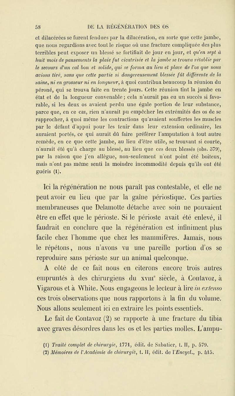 et dilacérées se furent fendues par la dilacération, en sorte que cette jambe, que nous regardions avec tout le risque où une fracture compliquée des plus terribles peut exposer un blessé se fortifiait de jour en jour, et qu'en sept à huit mois de pansements la plaie fut cicatrisée et la jambe se trouva rétablie par le secours cVun cal bon et solide, qui se forma au lieu et place de Vos que nous avions tiré, sans que cette partie si dangereusement blessée fût différente de la saine, ni en grosseur ni en longueur, à quoi contribua beaucoup la réunion du péroné, qui se trouva faite en trente jours. Cette réunion tint la jambe en état et de la longueur convenable ; cela n'aurait pas eu un succès si favo- rable, si les deux os avaient perdu une égale portion de leur substance, parce que, en ce cas, rien n'aurait pu empêcher les extrémités des os de se rapprocher, à quoi même les contractions qu'avaient souffertes les muscles par le défaut d'appui pour les tenir dans leur extension ordinaire, les auraient portés, ce qui aurait dû faire préférer l'amputation à tout autre remède, en ce que cette jambe, au lieu d'être utile, se trouvant si courte, n'aurait été qu'à charge au blessé, au lieu que ces deux blessés (obs. 379), par la raison que j'en allègue, non-seulement n'ont point été boiteux, mais n'ont pas même senti la moindre incommodité depuis qu'ils ont été guéris (1). Ici la régénération ne nous paraît pas contestable, et elle ne peut avoir eu lieu que par la gaine périostique. Ces parties membraneuses que Delamotte détache avec soin ne pouvaient être en effet que le périoste. Si le périoste avait été enlevé, il faudrait en conclure que la régénération est infiniment plus facile chez l'homme que chez les mammifères. Jamais, nous le répétons, nous n'avons vu une pareille portion d'os se reproduire sans périoste sur un animal quelconque. A côté de ce fait nous en citerons encore trois autres empruntés à des chirurgiens du xviu° siècle, à Gontavoz, à Vigarous et à White. Nous engageons le lecteur à lire in extenso ces trois observations que nous rapportons à la fin du volume. Nous allons seulement ici en extraire les points essentiels. Le fait de Contavoz (2) se rapporte à une fracture du tibia avec graves désordres dans les os et les parties molles. L'ampu- (1) Traité complet de chirurgie, 1771, édit. de Sabatier, t. II, p. 579. (2) Mémoires de VAcadémie de chirurgie, t. II, édit. de YEncycl., p. Zil5.