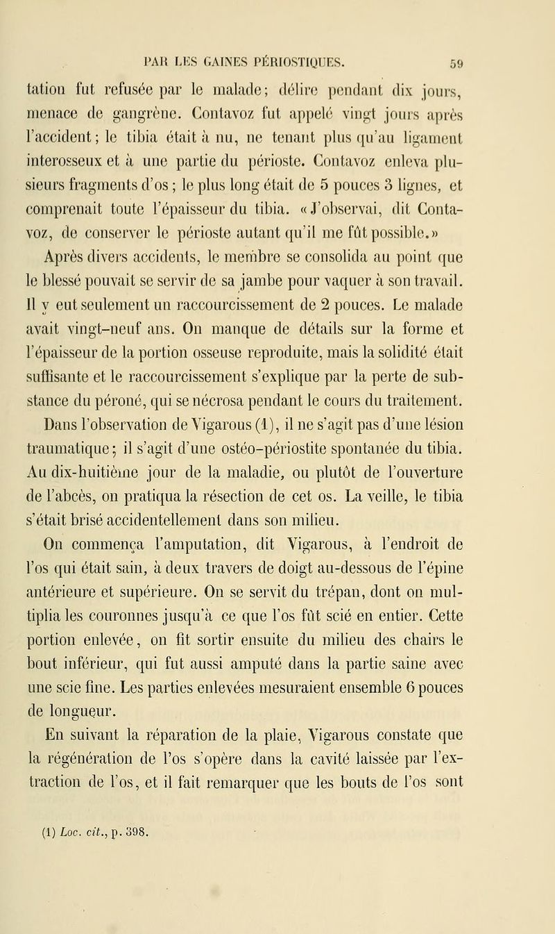 tation fut refusée par le malade; délire pendant dix jours, menace de gangrène. Contavoz fut appelé vingt jours après l'accident ; le tibia était à nu, ne tenant plus qu'au ligament interosseux et à une partie du périoste. Contavoz enleva plu- sieurs fragments d'os ; le plus long était de 5 pouces 3 lignes, et comprenait toute l'épaisseur du tibia. «J'observai, dit Conta- voz, de conserver le périoste autant qu'il me fût possible.» Après divers accidents, le membre se consolida au point que le blessé pouvait se servir de sa jambe pour vaquer à son travail. 11 y eut seulement un raccourcissement de 2 pouces. Le malade avait vingt-neuf ans. On manque de détails sur la forme et l'épaisseur de la portion osseuse reproduite, mais la solidité était suffisante et le raccourcissement s'explique par la perte de sub- stance du péroné, qui se nécrosa pendant le cours du traitement. Dans l'observation de Vigarous (1), il ne s'agit pas d'une lésion traumatique; il s'agit d'une ostéo-périostite spontanée du tibia. Au dix-huitième jour de la maladie, ou plutôt de l'ouverture de l'abcès, on pratiqua la résection de cet os. La veille, le tibia s'était brisé accidentellement dans son milieu. On commença l'amputation, dit Vigarous, à l'endroit de l'os qui était sain, à deux travers de doigt au-dessous de l'épine antérieure et supérieure. On se servit du trépan, dont on mul- tiplia les couronnes jusqu'à ce que l'os fût scié en entier. Cette portion enlevée, on fit sortir ensuite du milieu des chairs le bout inférieur, qui fut aussi amputé dans la partie saine avec une scie fine. Les parties enlevées mesuraient ensemble 6 pouces de longueur. En suivant la réparation de la plaie, Vigarous constate que la régénération de l'os s'opère dans la cavité laissée par l'ex- traction de l'os, et il fait remarquer que les bouts de l'os sont (l)Loc. cit., p. 398.