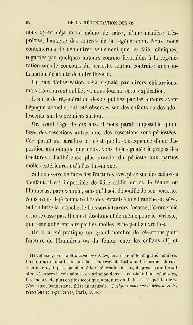nous ayant déjà mis à même cle faire, d'une manière très- précise, l'analyse des sources de la régénération. Nous nous contenterons de démontrer seulement que les faits cliniques, regardés par quelques auteurs comme favorables à la régéné- ration sans le concours du périoste, sont au contraire une con- firmation éclatante de notre théorie. Un fait d'observation déjà signalé par divers chirurgiens, mais trop souvent oublié, va nous fournir cette explication. Les cas de régénération des os publiés par les auteurs avant l'époque actuelle, ont été observés sur des enfants ou des ado- lescents, sur les premiers surtout. Or, avant l'âge de dix ans, il nous paraît impossible qu'on fasse des résections autres que des résections sous-périostées. Ceci paraît un paradoxe et n'est que la conséquence d'une dis- position anatomique que nous avons déjà signalée à propos des fractures : l'adhérence plus grande du périoste aux parties molles extérieures qu'à l'os lui-même. Si l'on essaye de faire des fractures avec plaie sur des cadavres d'enfant, il est impossible de faire saillir un os, le fémur ou l'humérus, par exemple, sans qu'il soit dépouillé de son périoste. Nous avons déjà comparé l'os des enfants à une branche en sève. Si l'on brise la branche, le bois sort à travers l'écorce, l'écorce plie et ne se casse pas. Il en est absolument de même pour le périoste, qui reste adhérent aux parties molles et ne peut suivre l'os. Or, il a été pratiqué un grand nombre de résections pour fracture de l'humérus ou du fémur chez les enfants (1), et (1) Velpeau, dans sa Médecine opératoire, en a rassemblé un grand nombre. On en trouve aussi beaucoup dans l'ouvrage de Lisfranc. Ce dernier chirur- gien ne croyait pas cependant à la régénération des os, d'après ce qu'il avait observé. Après l'avoir admise en principe dans ses considérations générales, il se montre de plus en plus sceptique, à mesure qu'il cite les cas particuliers. (Voy. aussi Bonnesœur, thèse inaugurale : Quelques mots sur le périoste et les résections sous-périostées, Paris, 1866.)