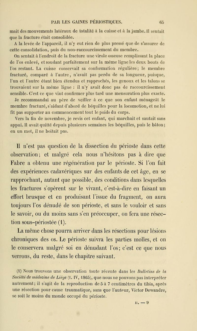 mait des mouvements latéraux de totalité à la cuisse et à la jambe. 11 sentait que la fracture était consolidée. A la levée de l'appareil, il n'y eut rien de plus pressé que de s'assurer de cette consolidation, puis du non-raccourcissement du membre. On sentait à l'endroit de la fracture une virole osseuse remplissant la place de l'os enlevé, et soudant parfaitement sur la même ligne les deux bouts de l'os restant. La cuisse conservait sa conformation régulière; le membre fracturé, comparé à l'autre, n'avait pas perdu de sa longueur, puisque, l'un et l'autre étant bien étendus et rapprochés, les genoux et les talons se trouvaient sur la même ligne : il n'y avait donc pas de raccourcissement sensible. C'est ce que vint confirmer plus tard une mensuration plus exacte. Je recommandai au pure de veiller à ce que son enfant ménageât le membre fracturé, s'aidant d'abord de béquilles pour la locomotion, et ne lui fit pas supporter au commencement tout le poids du corps. Vers la fin de novembre, je revis cet enfant, qui marchait et sautait sans appui. 11 avait quitté depuis plusieurs semaines les béquilles, puis le bâton; en un mot, il ne boitait pas. Il n'est pas question de la dissection du périoste dans cette observation; et malgré cela nous n'hésitons pas à dire que Fabre a obtenu une régénération par le périoste. Si l'on fait des expériences cadavériques sur des enfants de cet âge, en se rapprochant, autant que possible, des conditions dans lesquelles les fractures s'opèrent sur le vivant, c'est-à-dire en faisant un effort brusque et en produisant l'issue du fragment, on aura toujours l'os dénudé de son périoste, et sans le vouloir et sans le savoir, ou du moins sans s'en préoccuper, on fera une résec- tion sous-périostée (1). La même chose pourra arriver dans les résections pour lésions chroniques des os. Le périoste suivra les parties molles, et on le conservera malgré soi en dénudant l'os; c'est ce que nous verrons, du reste, dans le chapitre suivant. (1) Nous trouvons une observation toute récente dans les Bulletins de la Société de médecine de Liège (t. IV, 1865), que nous ne pouvons pas interpréter autrement; il s'agit de la reproduction de 5 à 7 centimètres du tibia, après une résection pour cause traumatique, sans que l'auteur, Victor Dewandre, se soit le moins du monde occupé du périoste. ii. — 9