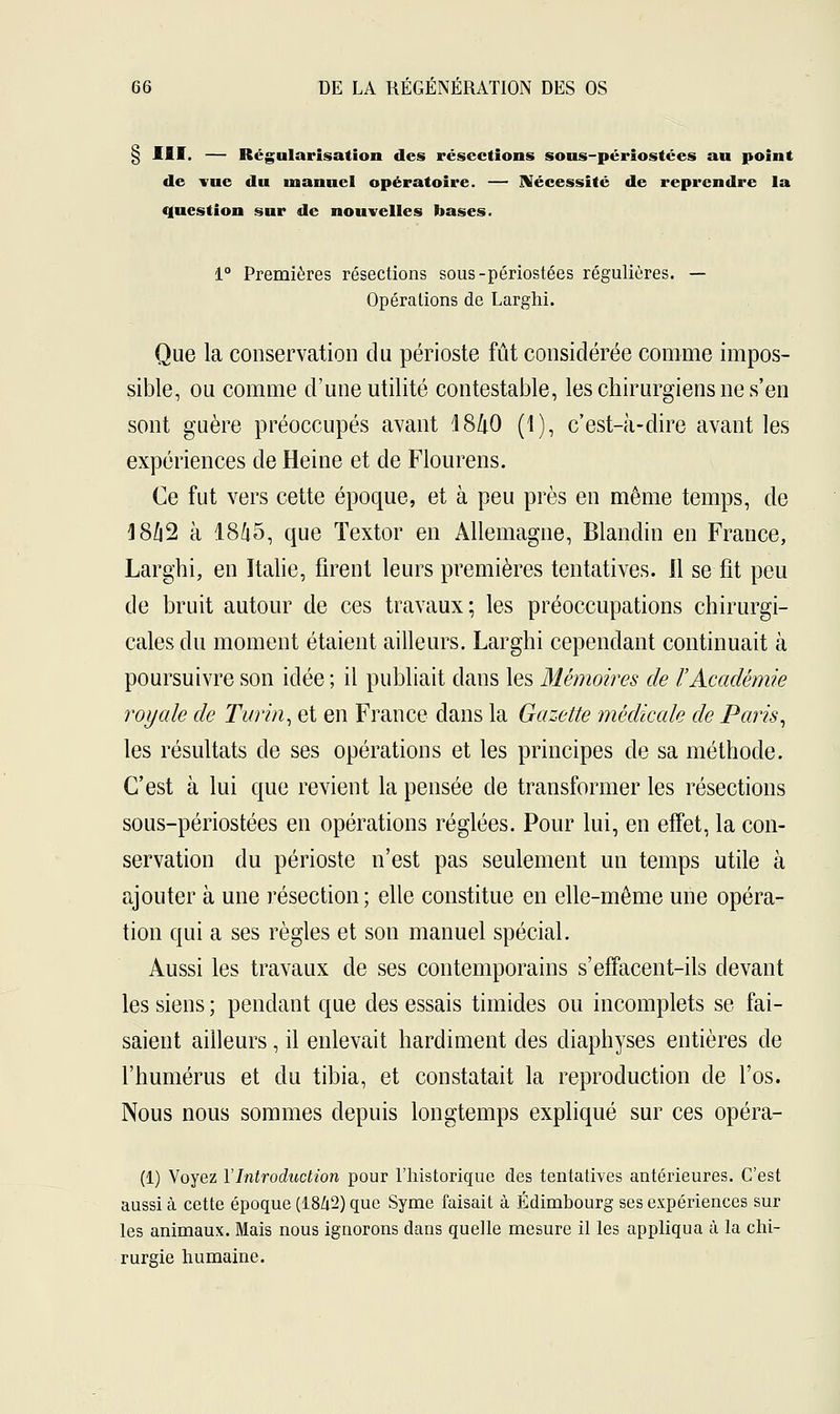 § III. — Régularisation des résections sous-périostées au point de vue du inanuel opératoire. — Nécessité de reprendre la question sur de nouvelles bases. 1° Premières résections sous-périostées régulières. — Opérations de Larghi. Que la conservation du périoste fût considérée comme impos- sible, ou comme d'une utilité contestable, les chirurgiens ne s'en sont guère préoccupés avant 18ZtO (1), c'est-à-dire avant les expériences de Heine et de Flourens. Ce fut vers cette époque, et à peu près en même temps, de 4 8Û2 à 18Û5, que Textor en Allemagne, Blandin en France, Larghi, en Italie, firent leurs premières tentatives. Il se fit peu de bruit autour de ces travaux; les préoccupations chirurgi- cales du moment étaient ailleurs. Larghi cependant continuait à poursuivre son idée; il publiait dans les Mémoires de l'Académie royale de Turin, et en France dans la Gazette médicale de Paris, les résultats de ses opérations et les principes de sa méthode. C'est à lui que revient la pensée de transformer les résections sous-périostées en opérations réglées. Pour lui, en effet, la con- servation du périoste n'est pas seulement un temps utile à ajouter à une résection; elle constitue en elle-même une opéra- tion qui a ses règles et son manuel spécial. Aussi les travaux de ses contemporains s'effacent-ils devant les siens ; pendant que des essais timides ou incomplets se fai- saient ailleurs, il enlevait hardiment des diaphyses entières de l'humérus et du tibia, et constatait la reproduction de l'os. Nous nous sommes depuis longtemps expliqué sur ces opéra- (1) Voyez Y Introduction pour l'historique des tentatives antérieures. C'est aussi à cette époque (18/t2) que Syme faisait à Edimbourg ses expériences sur les animaux. Mais nous ignorons dans quelle mesure il les appliqua à la chi- rurgie humaine.