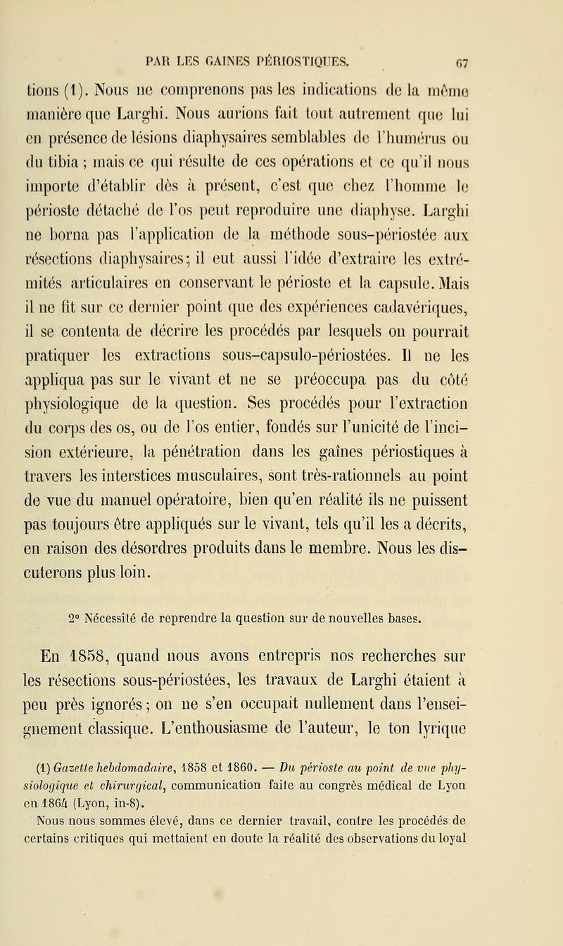 tions (1). Nous ne comprenons pas les indications de la même manière que Larghi. Nous aurions fait tout autrement que lui en présence de lésions diaphysaires semblables de l'humérus ou du tibia ; mais ce qui résulte de ces opérations et ce qu'il nous importe d'établir dès à présent, c'est que chez l'homme le périoste détaché de l'os peut reproduire une diaphyse. Larghi ne borna pas l'application de la méthode sous-périostée aux résections diaphysaires; il eut aussi l'idée d'extraire les extré- mités articulaires en conservant le périoste et la capsule. Mais il ne fit sur ce dernier point que des expériences cadavériques, il se contenta de décrire les procédés par lesquels on pourrait pratiquer les extractions sous-capsulo-périostées. Il ne les appliqua pas sur le vivant et ne se préoccupa pas du côté physiologique de la question. Ses procédés pour l'extraction du corps des os, ou de l'os entier, fondés sur l'unicité de l'inci- sion extérieure, la pénétration dans les gaines périostiques à travers les interstices musculaires, sont très-rationnels au point de vue du manuel opératoire, bien qu'en réalité ils ne puissent pas toujours être appliqués sur le vivant, tels qu'il les a décrits, en raison des désordres produits dans le membre. Nous les dis- cuterons plus loin. 2° Nécessité de reprendre la question sur de nouvelles bases. En 1858, quand nous avons entrepris nos recherches sur les résections sous-périostées, les travaux de Larghi étaient à peu près ignorés ; on ne s'en occupait nullement dans l'ensei- gnement classique. L'enthousiasme de l'auteur, le ton lyrique (1) Gazette hebdomadaire, 1858 et 1860. — Du périoste au point de vue phy- siologique et chirurgical, communication faite au congrès médical de Lyon en 1864 (Lyon, in-8). Nous nous sommes élevé, dans ce dernier travail, contre les procédés de certains critiques qui mettaient en doute la réalité des observations du loyal