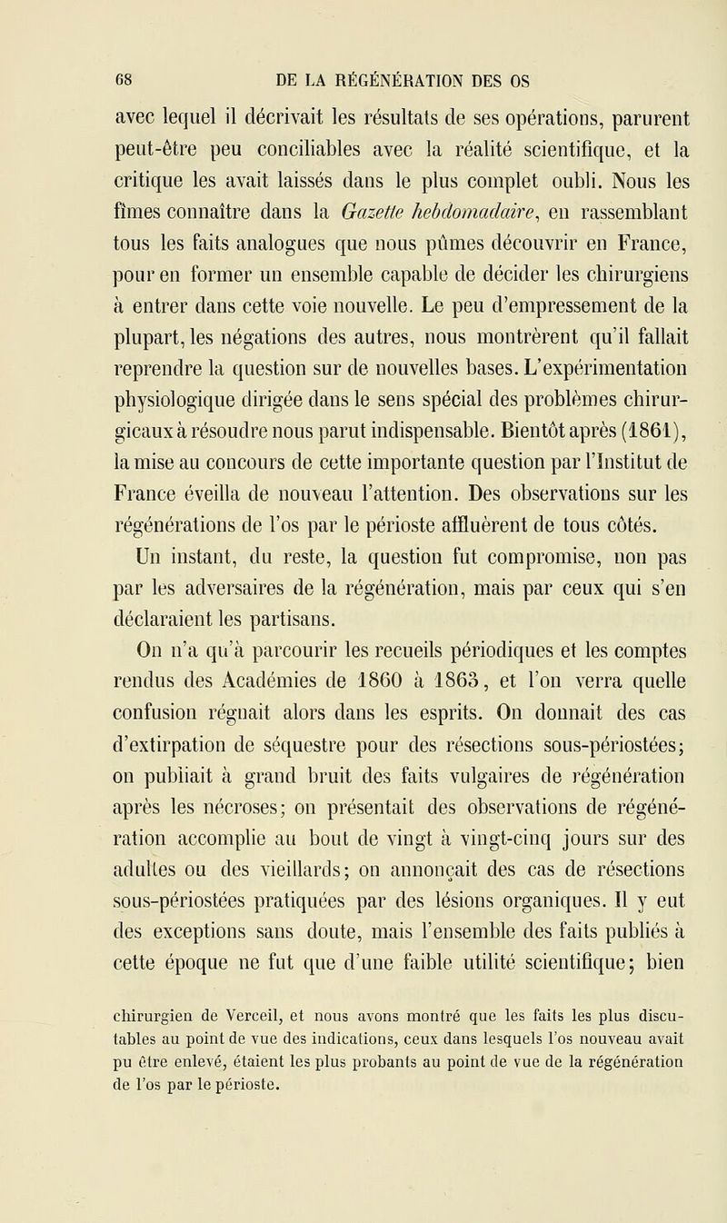 avec lequel il décrivait les résultats de ses opérations, parurent peut-être peu conciliables avec la réalité scientifique, et la critique les avait laissés dans le plus complet oubli. Nous les fîmes connaître dans la Gazette hebdomadaire, en rassemblant tous les faits analogues que nous pûmes découvrir en France, pour en former un ensemble capable de décider les chirurgiens à entrer dans cette voie nouvelle. Le peu d'empressement de la plupart, les négations des autres, nous montrèrent qu'il fallait reprendre la question sur de nouvelles bases. L'expérimentation physiologique dirigée dans le sens spécial des problèmes chirur- gicaux à résoudre nous parut indispensable. Bientôt après (1861), la mise au concours de cette importante question par l'Institut de France éveilla de nouveau l'attention. Des observations sur les régénérations de l'os par le périoste affluèrent de tous côtés. Un instant, du reste, la question fut compromise, non pas par les adversaires de la régénération, mais par ceux qui s'en déclaraient les partisans. On n'a qu'à parcourir les recueils périodiques et les comptes rendus des Académies de 1860 à 1863, et l'on verra quelle confusion régnait alors dans les esprits. On donnait des cas d'extirpation de séquestre pour des résections sous-périostées; on publiait à grand bruit des faits vulgaires de régénération après les nécroses; on présentait des observations de régéné- ration accomplie au bout de vingt à vingt-cinq jours sur des adultes ou des vieillards; on annonçait des cas de résections sous-périostées pratiquées par des lésions organiques. Il y eut des exceptions sans doute, mais l'ensemble des faits publiés à cette époque ne fut que d'une faible utilité scientifique; bien chirurgien de Verceil, et nous avons montré que les faits les plus discu- tables au point de vue des indications, ceux dans lesquels l'os nouveau avait pu être enlevé, étaient les plus probants au point de vue de la régénération de l'os par le périoste.