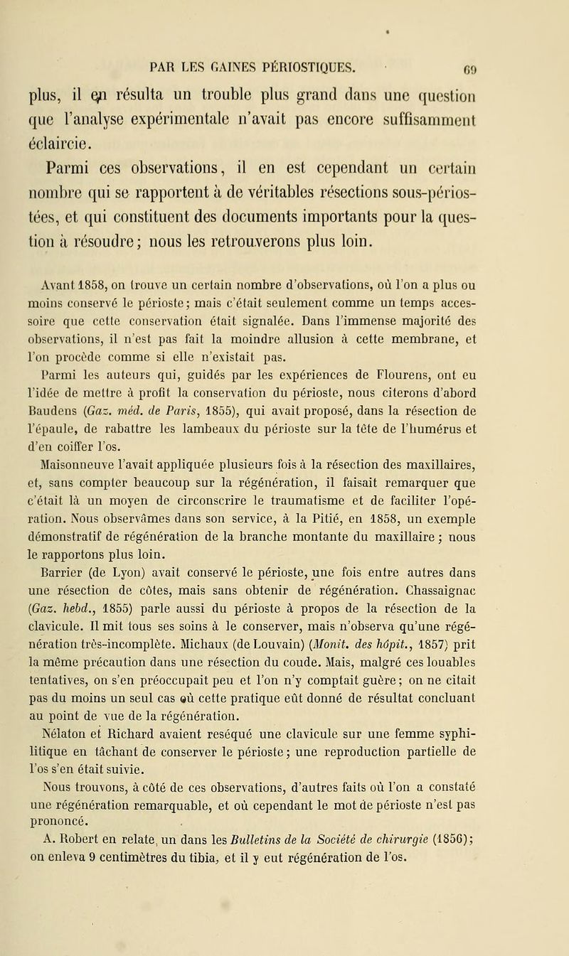 plus, il epi résulta un trouble plus grand dans une question que l'analyse expérimentale n'avait pas encore suffisamment éclaircie. Parmi ces observations, il en est cependant un certain nombre qui se rapportent à de véritables résections sous-périos- tées, et qui constituent des documents importants pour la ques- tion à résoudre; nous les retrouverons plus loin. Avant 1858, on trouve un certain nombre d'observations, où l'on a plus ou moins conservé le périoste; mais c'était seulement comme un temps acces- soire que cette conservation était signalée. Dans l'immense majorité des observations, il n'est pas fait la moindre allusion à cette membrane, et l'on procède comme si elle n'existait pas. Parmi les auteurs qui, guidés par les expériences de Flourens, ont eu l'idée de mettre à profit la conservation du périoste, nous citerons d'abord Baudens (Gaz. méd. de Paris, 1855), qui avait proposé, dans la résection de l'épaule, de rabattre les lambeaux du périoste sur la tête de l'humérus et d'en coiffer l'os. Maisonneuve l'avait appliquée plusieurs fois à. la résection des maxillaires, et, sans compter beaucoup sur la régénération, il faisait remarquer que c'était là un moyen de circonscrire le traumatisme et de faciliter l'opé- ration. Nous observâmes dans son service, à la Pitié, en 1858, un exemple démonstratif de régénération de la branche montante du maxillaire ; nous le rapportons plus loin. Barrier (de Lyon) avait conservé le périoste, une fois entre autres dans une résection de côtes, mais sans obtenir de régénération. Chassaignac (Gaz. hebd., 1855) parle aussi du périoste à propos de la résection de la clavicule. Il mit tous ses soins à le conserver, mais n'observa qu'une régé- nération très-incomplète. Michaux (deLouvain) (Monit. des hôpit., 1857) prit la même précaution dans une résection du coude. Mais, malgré ces louables tentatives, on s'en préoccupait peu et l'on n'y comptait guère ; on ne citait pas du moins un seul cas qù cette pratique eût donné de résultat concluant au point de vue de la régénération. Nélaton et Richard avaient réséqué une clavicule sur une femme syphi- litique en tâchant de conserver le périoste; une reproduction partielle de l'os s'en était suivie. Nous trouvons, à côté de ces observations, d'autres faits où l'on a constaté une régénération remarquable, et où cependant le mot de périoste n'est pas prononcé. A. Robert en relate, un dans les Bulletins de la Société de chirurgie (1856); on enleva 9 centimètres du tibia, et il y eut régénération de l'os.