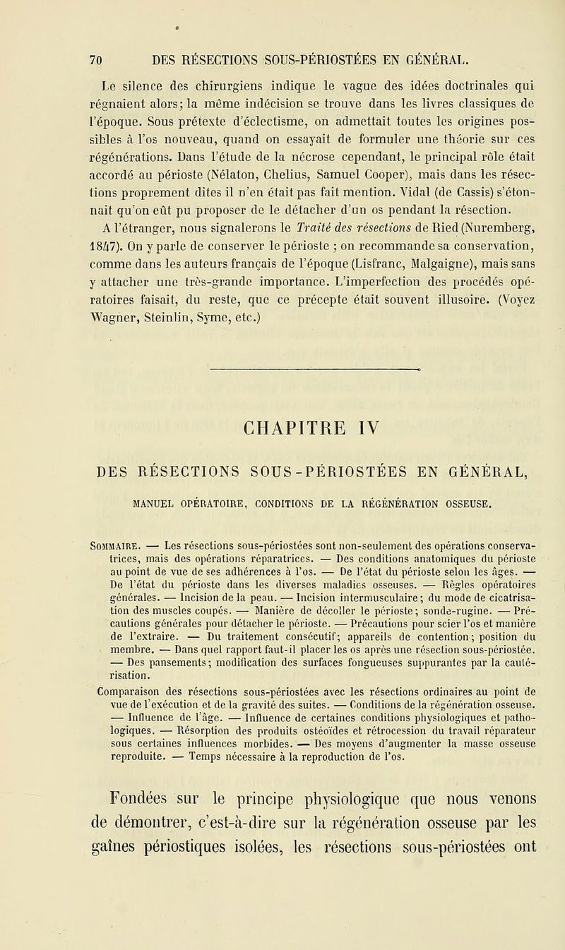 Le silence des chirurgiens indique le vague des idées doctrinales qui régnaient alors; la même indécision se trouve dans les livres classiques de l'époque. Sous prétexte d'éclectisme, on admettait toutes les origines pos- sibles à l'os nouveau, quand on essayait de formuler une théorie sur ces régénérations. Dans l'étude de la nécrose cependant, le principal rôle était accordé au périoste (Nélaton, Chelius, Samuel Cooper), mais dans les résec- tions proprement dites il n'en était pas fait mention. Vidal (de Cassis) s'éton- nait qu'on eût pu proposer de le détacher d'un os pendant la résection. A l'étranger, nous signalerons le Traité des résections de Ried (Nuremberg, 18/|7). On y parle de conserver le périoste ; on recommande sa conservation, comme dans les auteurs français de l'époque (Lisfranc, Malgaigne), mais sans y attacher une très-grande importance. L'imperfection des procédés opé- ratoires faisait, du reste, que ce précepte était souvent illusoire. (Voyez Wagner, Steinlin, Syme, etc.) CHAPITRE IV DES RESECTIONS SOUS-PÉRIOSTEES EN GÉNÉRAL, MANUEL OPÉRATOIRE, CONDITIONS DE LA RÉGÉNÉRATION OSSEUSE. Sommaire. — Les résections sous-périostées sont non-seulement des opérations conserva- trices, mais des opérations réparatrices. — Des conditions anatomiques du périoste au point de vue de ses adhérences à l'os. — De l'état du périoste selon les âges. — De l'état du périoste dans les diverses maladies osseuses. — Règles opératoires générales. — Incision de la peau. — Incision intermusculaire ; du mode de cicatrisa- tion des muscles coupés. — Manière de décoller le périoste; sonde-rugine. — Pré- cautions générales pour détacher le périoste. — Précautions pour scier l'os et manière de l'extraire. — Du traitement consécutif; appareils de contention ; position du membre. — Dans quel rapport faut-il placer les os après une résection sous-périostée. — Des pansements; modification des surfaces fongueuses suppurantes par la cauté- risation. Comparaison des résections sous-périostées avec les résections ordinaires au point de vue de l'exécution et de la gravité des suites. — Conditions de la régénération osseuse. — Influence de l'âge. — Influence de certaines conditions physiologiques et patho- logiques. — Résorption des produits ostéoïdes et rétrocession du travail réparateur sous certaines influences morbides. — Des moyens d'augmenter la masse osseuse reproduite. — Temps nécessaire à la reproduction de l'os. Fondées sur le principe physiologique que nous venons de démontrer, c'est-à-dire sur la régénération osseuse par les gaines périostiques isolées, les résections sous-périostées ont