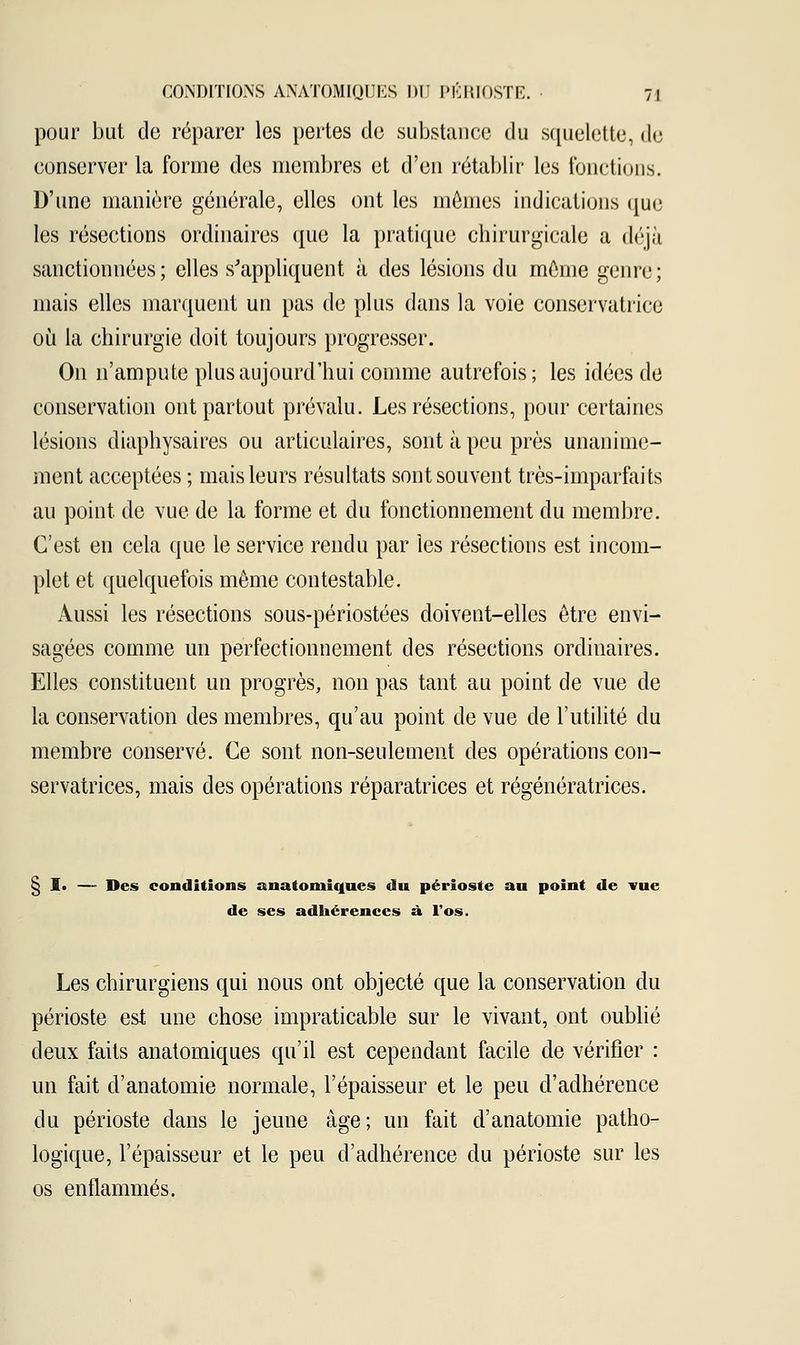 pour but do réparer les pertes de substance du squelette, de conserver la forme des membres et d'en rétablir les fonctions. D'une manière générale, elles ont les mômes indications que les résections ordinaires que la pratique chirurgicale a déjà sanctionnées; elles s'appliquent à des lésions du môme genre; mais elles marquent un pas de plus dans la voie conservatrice où la chirurgie doit toujours progresser. On n'ampute plus aujourd'hui comme autrefois; les idées de conservation ont partout prévalu. Les résections, pour certaines lésions diaphysaires ou articulaires, sont à peu près unanime- ment acceptées ; mais leurs résultats sont souvent très-imparfaits au point de vue de la forme et du fonctionnement du membre. C'est en cela que le service rendu par les résections est incom- plet et quelquefois môme contestable. Aussi les résections sous-périostées doivent-elles être envi- sagées comme un perfectionnement des résections ordinaires. Elles constituent un progrès, non pas tant au point de vue de la conservation des membres, qu'au point de vue de l'utilité du membre conservé. Ce sont non-seulement des opérations con- servatrices, mais des opérations réparatrices et régénératrices. 1. — Des conditions anatomiques du périoste au point de vue de ses adhérences à l'os. Les chirurgiens qui nous ont objecté que la conservation du périoste est une chose impraticable sur le vivant, ont oublié deux faits anatomiques qu'il est cependant facile de vérifier : un fait d'anatomie normale, l'épaisseur et le peu d'adhérence du périoste dans le jeune âge; un fait d'anatomie patho- logique, l'épaisseur et le peu d'adhérence du périoste sur les os enflammés.