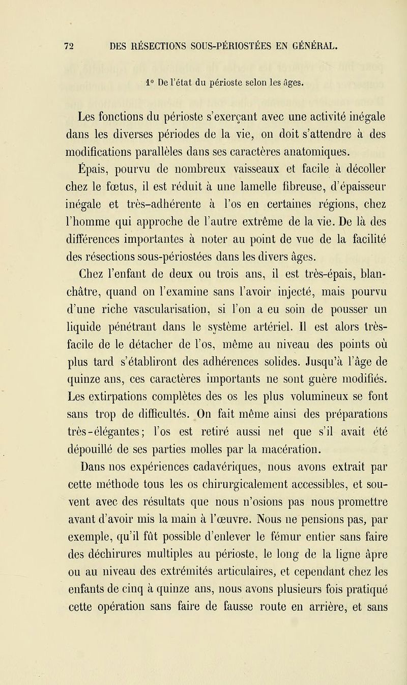 1° De l'état du périoste selon les âges. Les fonctions du périoste s'exerçant avec une activité inégale dans les diverses périodes de la vie, on doit s'attendre à des modifications parallèles dans ses caractères anatomiques. Épais, pourvu de nombreux vaisseaux et facile à décoller chez le fœtus, il est réduit à une lamelle fibreuse, d'épaisseur inégale et très-adhérente à l'os en certaines régions, chez l'homme qui approche de l'autre extrême de la vie. De là des différences importantes à noter au point de vue de la facilité des résections sous-périostées dans les divers âges. Chez l'enfant de deux ou trois ans, il est très-épais, blan- châtre, quand on l'examine sans l'avoir injecté, mais pourvu d'une riche vascularisation, si l'on a eu soin de pousser un liquide pénétrant dans le système artériel. Il est alors très- facile de le détacher de l'os, même au niveau des points où plus tard s'établiront des adhérences solides. Jusqu'à l'âge de quinze ans, ces caractères importants ne sont guère modifiés. Les extirpations complètes des os les plus volumineux se font sans trop de difficultés. On fait même ainsi des préparations très-élégantes; l'os est retiré aussi net que s'il avait été dépouillé de ses parties molles par la macération. Dans nos expériences cadavériques, nous avons extrait par cette méthode tous les os chirurgicalement accessibles, et sou- vent avec des résultats que nous n'osions pas nous promettre avant d'avoir mis la main à l'œuvre. Nous ne pensions pas, par exemple, qu'il fût possible d'enlever le fémur entier sans faire des déchirures multiples au périoste, le long de la ligne âpre ou au niveau des extrémités articulaires, et cependant chez les enfants de cinq à quinze ans, nous avons plusieurs fois pratiqué cette opération sans faire de fausse route en arrière, et sans