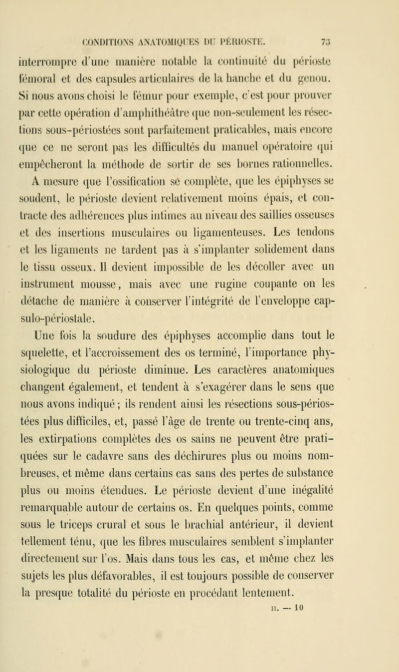 interrompre d'une manière notable la continuité «lu périoste fémoral et des capsules articulaires de la hanche et du genou. Si nous avons choisi le fémur pour exemple, c'est pour prouver par cette opération d'amphithéâtre que non-seulement les résec- tions sous-périostées sont parfaitement praticables, mais encore que ce ne seront pas les difficultés du manuel opératoire qui empocheront la méthode de sortir de ses bornes rationnelles. À mesure que l'ossification se complète, que les épiphyses se soudent, le périoste devient relativement moins épais, et con- tracte des adhérences plus intimes au niveau des saillies osseuses et des insertions musculaires ou ligamenteuses. Les tendons et les ligaments ne tardent pas à s'implanter solidement dans le tissu osseux. Il devient impossible de les décoller avec un instrument mousse, mais avec une rugine coupante on les détache de manière à conserver l'intégrité de l'enveloppe cap- sulo-périostale. Une fois la soudure des épiphyses accomplie dans tout le squelette, et l'accroissement des os terminé, l'importance phy- siologique du périoste diminue. Les caractères anatomiques changent également, et tendent à s'exagérer dans le sens que nous avons indiqué ; ils rendent ainsi les résections sous-périos- tées plus difficiles, et, passé l'âge de trente ou trente-cinq ans, les extirpations complètes des os sains ne peuvent être prati- quées sur le cadavre sans des déchirures plus ou moins nom- breuses, et même dans certains cas sans des pertes de substance plus ou moins étendues. Le périoste devient d'une inégalité remarquable autour de certains os. En quelques points, comme sous le triceps crural et sous le brachial antérieur, il devient tellement ténu, que les fibres musculaires semblent s'implanter directement sur l'os. Mais dans tous les cas, et même chez les sujets les plus défavorables, il est toujours possible de conserver la presque totalité du périoste en procédant lentement. 10