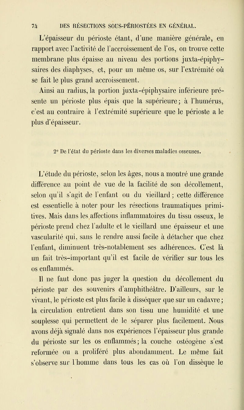 L'épaisseur du périoste étant, d'une manière générale, en rapport avec l'activité de l'accroissement de l'os, on trouve cette membrane plus épaisse au niveau des portions juxta-épiphy- saires des diaphyses, et, pour un même os, sur l'extrémité où se fait le plus grand accroissement. Ainsi au radius, la portion juxta-épiphysaire inférieure pré- sente un périoste plus épais que la supérieure; à l'humérus, c'est au contraire à l'extrémité supérieure que le périoste a le plus d'épaisseur. 2° De l'état du périoste dans les diverses maladies osseuses. L'étude du périoste, selon les âges, nous a montré une grande différence au point de vue de la facilité de son décollement, selon qu'il s'agit de l'enfant ou du vieillard ; cette différence est essentielle à noter pour les résections traumatiques primi- tives. Mais dans les affections inflammatoires du tissu osseux, le périoste prend chez l'adulte et le vieillard une épaisseur et une vascularité qui, sans le rendre aussi facile à détacher que chez l'enfant, diminuent très-notablement ses adhérences. C'est là un fait très-important qu'il est facile de vérifier sur tous les os enflammés. Il ne faut donc pas juger la question du décollement du périoste par des souvenirs d'amphithéâtre. D'ailleurs, sur le vivant, le périoste est plus facile à disséquer que sur un cadavre ; la circulation entretient dans son tissu une humidité et une souplesse qui permettent de le séparer plus facilement. Nous avons déjà signalé dans nos expériences l'épaisseur plus grande du périoste sur les os enflammés ; la couche ostéogène s'est reformée ou a proliféré plus abondamment. Le même fait s'observe sur l'homme dans tous les cas où l'on dissèque le