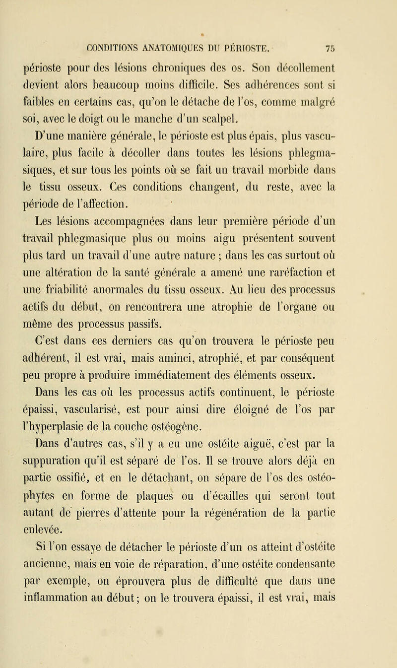 périoste pour des lésions chroniques des os. Son décollement devient alors beaucoup moins difficile. Ses adhérences sont si faibles en certains cas, qu'on le détache de l'os, comme malgré soi, avec le doigt ou le manche d'un scalpel. D'une manière générale, le périoste est plus épais, plus vascu- laire, plus facile à décoller dans toutes les lésions phlegma- siques, et sur tous les points où se fait un travail morbide dans le tissu osseux. Ces conditions changent, du reste, avec la période de l'affection. Les lésions accompagnées dans leur première période d'un travail phlegmasique plus ou moins aigu présentent souvent plus tard un travail d'une autre nature ; dans les cas surtout où une altération de la santé générale a amené une raréfaction et une friabilité anormales du tissu osseux. Au lieu des processus actifs du début, on rencontrera une atrophie de l'organe ou même des processus passifs. C'est dans ces derniers cas qu'on trouvera le périoste peu adhérent, il est vrai, mais aminci, atrophié, et par conséquent peu propre à produire immédiatement des éléments osseux. Dans les cas où les processus actifs continuent, le périoste épaissi, vascularisé, est pour ainsi dire éloigné de l'os par l'hyperplasie de la couche ostéogène. Dans d'autres cas, s'il y a eu une ostéite aiguë, c'est par la suppuration qu'il est séparé de l'os. Il se trouve alors déjà en partie ossifié, et en le détachant, on sépare de l'os des ostéo- phytes en forme de plaques ou d'écaillés qui seront tout autant de pierres d'attente pour la régénération de la partie enlevée. Si l'on essaye de détacher le périoste d'un os atteint d'ostéite ancienne, mais en voie de réparation, d'une ostéite condensante par exemple, on éprouvera plus de difficulté que dans une inflammation au début; on le trouvera épaissi, il est vrai, mais