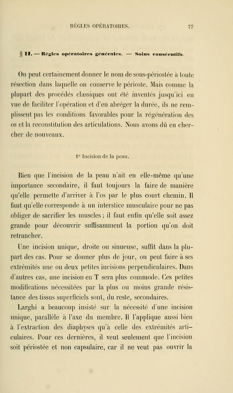§ II. — Règles opératoires générales. — Soins consécutifs. On peut certainement donner le nom de sous-périostée à toute résection dans laquelle on conserve le périoste. Mais comme la plupart des procédés classiques ont été inventés jusqu'ici en vue de faciliter l'opération et d'en abréger la durée, ils ne rem- plissent pas les conditions favorables pour la régénération des os et la reconstitution des articulations. Nous avons dû en cher- cher de nouveaux. 1° Incision de la peau. Bien que l'incision de la peau n'ait en elle-même qu'une importance secondaire, il faut toujours la faire de manière qu'elle permette d'arriver à l'os par le plus court chemin. Il faut qu'elle corresponde à un interstice musculaire pour ne pas obliger de sacrifier les muscles ; il faut enfin qu'elle soit assez grande pour découvrir suffisamment la portion qu'on doit retrancher. Une incision unique, droite ou sinueuse, suffit dans la plu- part des cas. Pour se donner plus de jour, on peut faire à ses extrémités une ou deux petites incisions perpendiculaires. Dans d'autres cas, une incision en T sera plus commode. Ces petites modifications nécessitées par la plus ou moins grande résis- tance des tissus superficiels sont, du reste, secondaires. Larghi a beaucoup insisté sur la nécessité d'une incision unique, parallèle à l'axe du membre. Il l'applique aussi bien à l'extraction des diaphyses qu'à celle des extrémités arti- culaires. Pour ces dernières, il veut seulement que l'incision soit périostée et non capsulaire, car il ne veut pas ouvrir la