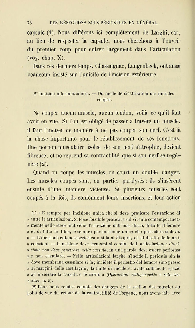 capsule (1). Nous différons ici complètement de Larghi, car, au lieu de respecter la capsule, nous cherchons à l'ouvrir du premier coup pour entrer largement dans l'articulation (voy. chap. X). Dans ces derniers temps, Chassaignac, Langenbeck, ont aussi beaucoup insisté sur l'unicité de l'incision extérieure. 2° Incision intermusculaire. — Du mode de cicatrisation des muscles coupés. Ne couper aucun muscle, aucun tendon, voilà ce qu'il faut avoir en vue. Si l'on est obligé de passer à travers un muscle, il faut l'inciser de manière à ne pas couper son nerf. C'est là la chose importante pour le rétablissement de ses fonctions. Une portion musculaire isolée de son nerf s'atrophie, devient fibreuse, et ne reprend sa contractilité que si son nerf se régé- nère (2). Quand on coupe les muscles, on court un double danger. Les muscles coupés sont, en partie, paralysés; ils s'insèrent ensuite d'une manière vicieuse. Si plusieurs muscles sont coupés à la fois, ils confondent leurs insertions, et leur action (1) « E sempre per incisione unica che si deve praticare l'estrazione di » tutte le articulazioni. Si fosse fossibile praticare sul vivente contemporanea- » mente nello stesso individuo l'estrazione dell' osso iliaco, di tutto il femore u et di tutta la tibia, é sempre per incisione unica che procedere si deve. » — L'incisione cutaneo-periostea o si fa al disopra, od al disotto délie arti- » colazioni. —L'incisione deve fermarsi ai confini dell' articolazione; l'inci- » sione non deve penetrare nella cassula, in una parola deve essere periostea » e non cassulare. — Nelle articolazioni larghe s'incide il periostio sin là » dove membrana cassulare si fa; incidete il periostio del femore sino presso » ai margini délie cartilagini ; là finite di incidere, avete sufficiente spazio » ad inversare la cassula e le carni. » (Operazioni sottoperiostée e sottocas- sulari, p. 5). (2) Pour nous rendre compte des dangers de la section des muscles au point de vue du retour de la contractilité de l'organe, nous avons fait avec