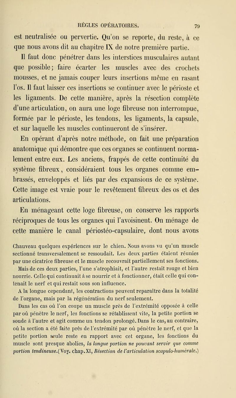 est neutralisée ou pervertie. Qu'on se reporte, du reste, à ce que nous avons dit au chapitre IX de notre première partie. Il faut donc pénétrer dans les interstices musculaires autant que possible; faire écarter les muscles avec des crochets mousses, et ne jamais couper leurs insertions môme en rasant l'os. Il faut laisser ces insertions se continuer avec le périoste et les ligaments. De cette manière, après la résection complète d'une articulation, on aura une loge fibreuse non interrompue, formée par le périoste, les tendons, les ligaments, la capsule, et sur laquelle les muscles continueront de s'insérer. En opérant d'après notre méthode, on fait une préparation anatomique qui démontre que ces organes se continuent norma- lement entre eux. Les anciens, frappés de cette continuité du système fibreux, considéraient tous les organes comme em- brassés, enveloppés et liés par des expansions de ce système. Cette image est vraie pour le revêtement fibreux des os et des articulations. En ménageant cette loge fibreuse, on conserve les rapports réciproques de tous les organes qui l'avoisinent. On ménage de cette manière le canal périostéo-capsulaire, dont nous avons Chauveau quelques expériences sur le chien. Nous avons vu qu'un muscle sectionné transversalement se ressoudait. Les deux parties étaient réunies par une cicatrice fibreuse et le muscle recouvrait partiellement ses fonctions. Mais de ces deux parties, l'une s'atrophiait, et l'autre restait rouge et bien nourrie. Celle qui continuait cà se nourrir et à fonctionner, était celle qui con- tenait le nerf et qui restait sous son influence. A la longue cependant, les contractions peuvent reparaître dans la totalité de l'organe,, mais par la régénération du nerf seulement. Dans les cas où l'on coupe un muscle près de l'extrémité opposée à celle par où pénètre le nerf, les fonctions se rétablissent vite, la petite portion se soude cà l'autre et agit comme un tendon prolongé. Dans le cas, au contraire, où la section a été faite près de l'extrémité par où pénètre le nerf, et que la petite portion seule reste en rapport avec cet organe, les fonctions du muscle sont presque abolies, la longue portion ne pouvant servir que comme portion tendineuse.(Vby* chap.XI, Résection de l'articulation scapulo-humérale.)