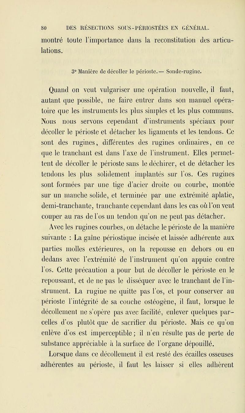 montré toute l'importance dans la reconstitution des articu- lations. 3° Manière de décoller le périoste.— Sonde-rugine. Quand on veut vulgariser une opération nouvelle, il faut, autant que possible, ne faire entrer dans son manuel opéra- toire que les instruments les plus simples et les plus communs. Nous nous servons cependant d'instruments spéciaux pour décoller le périoste et détacher les ligaments et les tendons. Ce sont des rugines, différentes des rugines ordinaires, en ce que le tranchant est dans l'axe de l'instrument. Elles permet- tent de décoller le périoste sans le déchirer, et de détacher les tendons les plus solidement implantés sur l'os. Ces rugines sont formées par une tige d'acier droite ou courbe, montée sur un manche solide, et terminée par une extrémité aplatie, demi-tranchante, tranchante cependant dans les cas où l'on veut couper au ras de l'os un tendon qu'on ne peut pas détacher. Avec les rugines courbes, on détache le périoste de la manière suivante : La gaine périostique incisée et laissée adhérente aux parties molles extérieures, on la repousse en dehors ou en dedans avec l'extrémité de l'instrument qu'on appuie contre l'os. Cette précaution a pour but de décoller le périoste en le repoussant, et de ne pas le disséquer avec le tranchant de l'in- strument. La rugine ne quitte pas l'os, et pour conserver au périoste l'intégrité de sa couche ostéogène, il faut, lorsque le décollement ne s'opère pas avec facilité, enlever quelques par- celles d'os plutôt que de sacrifier du périoste. Mais ce qu'on enlève d'os est imperceptible ; il n'en résulte pas de perte de substance appréciable à la surface de l'organe dépouillé. Lorsque dans ce décollement il est resté des écailles osseuses adhérentes au périoste, il faut les laisser si elles adhèrent
