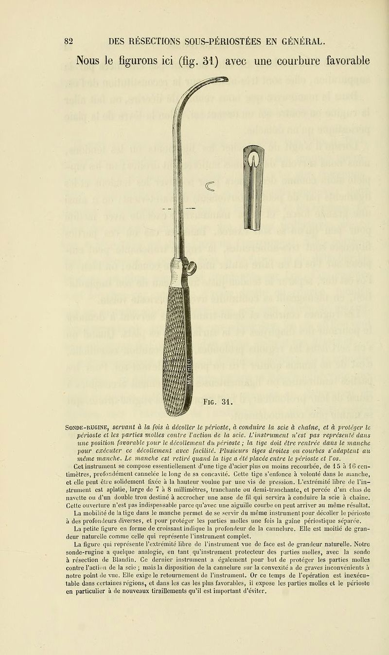 Nous le figurons ici (fig. M) avec une courbure favorable Fig. 31. Sonde-rugine, servant à la fois à décoller le périoste, à conduire la scie à chaîne, et à protéger le périoste et les parties molles contre l'action de la scie. L'instrument n'est pas représenté dans une position favorable pour le décollement du périoste ; la lige doit être rentrée dans le manche pour exécuter ce décollement avec facilité. Plusieurs tiges droites ou courbes s'adaptent au même manche. Le manche est retiré quand la lige a été placée entre le périoste et l'os. Cet instrument se compose essentiellement d'une tige d'acier plus ou moins recourbée, de 15 à 16 cen- timètres, profondément cannelée le long de sa concavité. Cette tige s'enfonce à volonté dans le manche, et elle peut êlre solidement fixée à la hauteur voulue par une vis de pression. L'extrémité libre de l'in- strument est aplatie, large de 7 à 8 millimètres, tranchante ou demi-Iran chante, et percée d'un chas de navette ou d'un double trou destiné à accrocher une anse de fil qui servira à conduire la scie à chaîne. Cette ouverture n'est pas indispensable parce qu'avec une aiguille courbe on peut arriver au même résultat. La mobilité de la tige dans le manche permet de se servir du même instrument pour décoller le périoste à des profondeurs diverses, et pour protéger les parties molles une fois la gaîne périostique séparée. La petite figure en forme de croissant indique la profondeur de la cannelure. Elle est moitié de gran- deur naturelle comme celle qui représente l'instrument complet. La figure qui représente l'extrémité libre de l'instrument vue de face est de grandeur naturelle. Notre sonde-rugine a quelque analogie, en tant qu'instrument prolecteur des parties molles, avec la sonde à résection de Blandin. Ce dernier instrument a également pour but de protéger les parties molles contre l'action de la scie ; mais la disposition de la cannelure sur la convexité a de graves inconvénients à notre point de vue. Elle exige le retournement de l'instrument. Or ce temps de l'opération est inexécu- table dans certaines régions, et dans les cas les plus favorables, il expose les parties molles et le périoste en particulier à de nouveaux tiraillements qu'il est important d'éviter.
