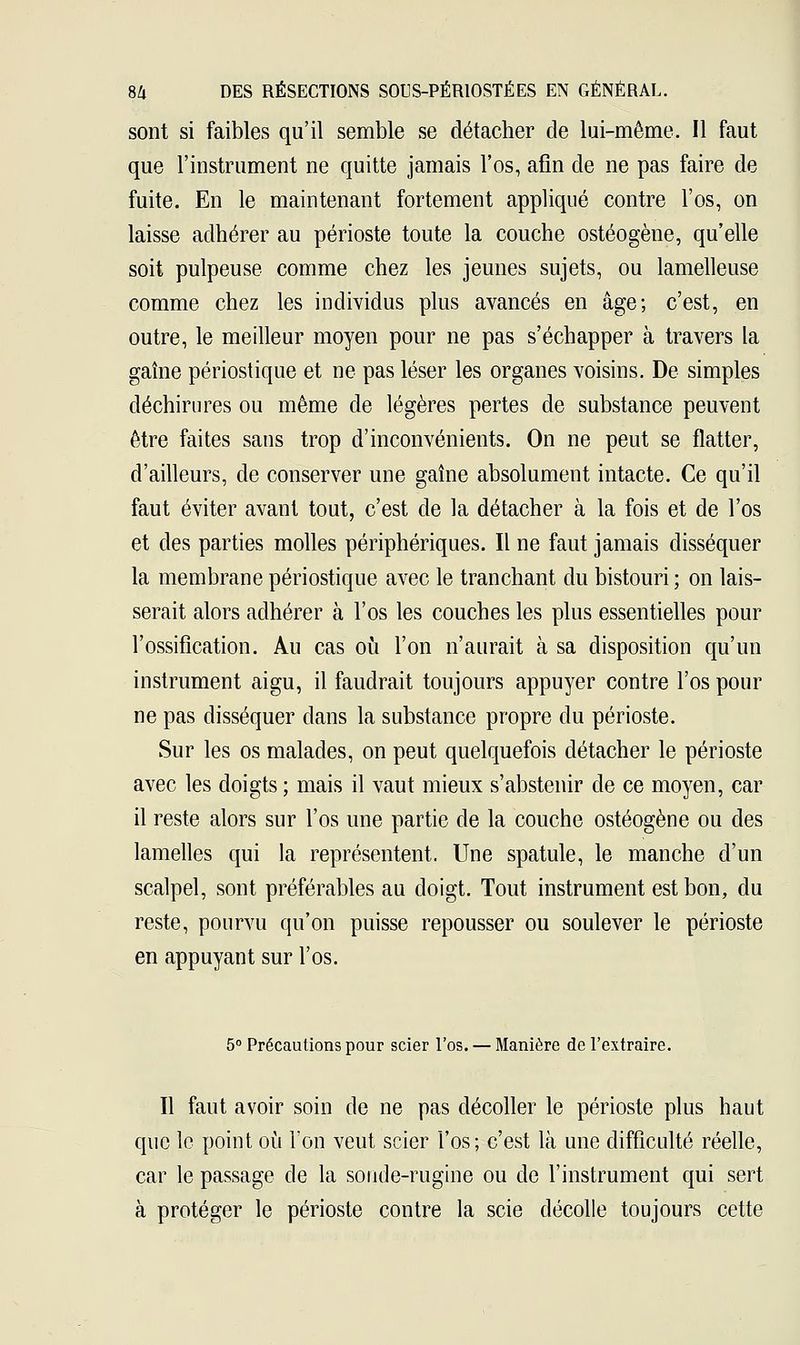 sont si faibles qu'il semble se détacher de lui-même. Il faut que l'instrument ne quitte jamais l'os, afin de ne pas faire de fuite. En le maintenant fortement appliqué contre l'os, on laisse adhérer au périoste toute la couche ostéogène, qu'elle soit pulpeuse comme chez les jeunes sujets, ou lamelleuse comme chez les individus plus avancés en âge; c'est, en outre, le meilleur moyen pour ne pas s'échapper à travers la gaîne périostique et ne pas léser les organes voisins. De simples déchirures ou même de légères pertes de substance peuvent être faites sans trop d'inconvénients. On ne peut se flatter, d'ailleurs, de conserver une gaîne absolument intacte. Ce qu'il faut éviter avant tout, c'est de la détacher à la fois et de l'os et des parties molles périphériques. Il ne faut jamais disséquer la membrane périostique avec le tranchant du bistouri; on lais- serait alors adhérer à l'os les couches les plus essentielles pour l'ossification. Au cas où l'on n'aurait à sa disposition qu'un instrument aigu, il faudrait toujours appuyer contre l'os pour ne pas disséquer dans la substance propre du périoste. Sur les os malades, on peut quelquefois détacher le périoste avec les doigts ; mais il vaut mieux s'abstenir de ce moyen, car il reste alors sur l'os une partie de la couche ostéogène ou des lamelles qui la représentent. Une spatule, le manche d'un scalpel, sont préférables au doigt. Tout instrument est bon, du reste, pourvu qu'on puisse repousser ou soulever le périoste en appuyant sur l'os. 5° Précautions pour scier l'os. — Manière de l'extraire. Il faut avoir soin de ne pas décoller le périoste plus haut que le point où l'on veut scier l'os; c'est là une difficulté réelle, car le passage de la sonde-rugine ou de l'instrument qui sert à protéger le périoste contre la scie décolle toujours cette